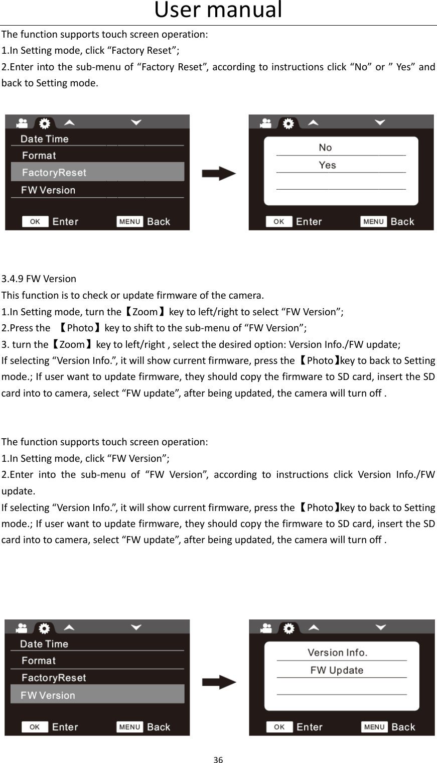 User manual 36  The function supports touch screen operation: 1.In Setting mode, click &ldquo;Factory Reset&rdquo;; 2.Enter into the sub-menu of &ldquo;Factory Reset&rdquo;, according to instructions click &ldquo;No&rdquo; or &rdquo; Yes&rdquo; and back to Setting mode.     3.4.9 FW Version This function is to check or update firmware of the camera. 1.In Setting mode, turn the【Zoom】key to left/right to select &ldquo;FW Version&rdquo;; 2.Press the  【Photo】key to shift to the sub-menu of &ldquo;FW Version&rdquo;; 3. turn the【Zoom】key to left/right , select the desired option: Version Info./FW update; If selecting &ldquo;Version Info.&rdquo;, it will show current firmware, press the 【Photo】key to back to Setting mode.; If user want to update firmware, they should copy the firmware to SD card, insert the SD card into to camera, select &ldquo;FW update&rdquo;, after being updated, the camera will turn off .   The function supports touch screen operation: 1.In Setting mode, click &ldquo;FW Version&rdquo;; 2.Enter  into  the  sub-menu  of  &ldquo;FW  Version&rdquo;,  according  to  instructions  click  Version  Info./FW update. If selecting &ldquo;Version Info.&rdquo;, it will show current firmware, press the 【Photo】key to back to Setting mode.; If user want to update firmware, they should copy the firmware to SD card, insert the SD card into to camera, select &ldquo;FW update&rdquo;, after being updated, the camera will turn off .                               