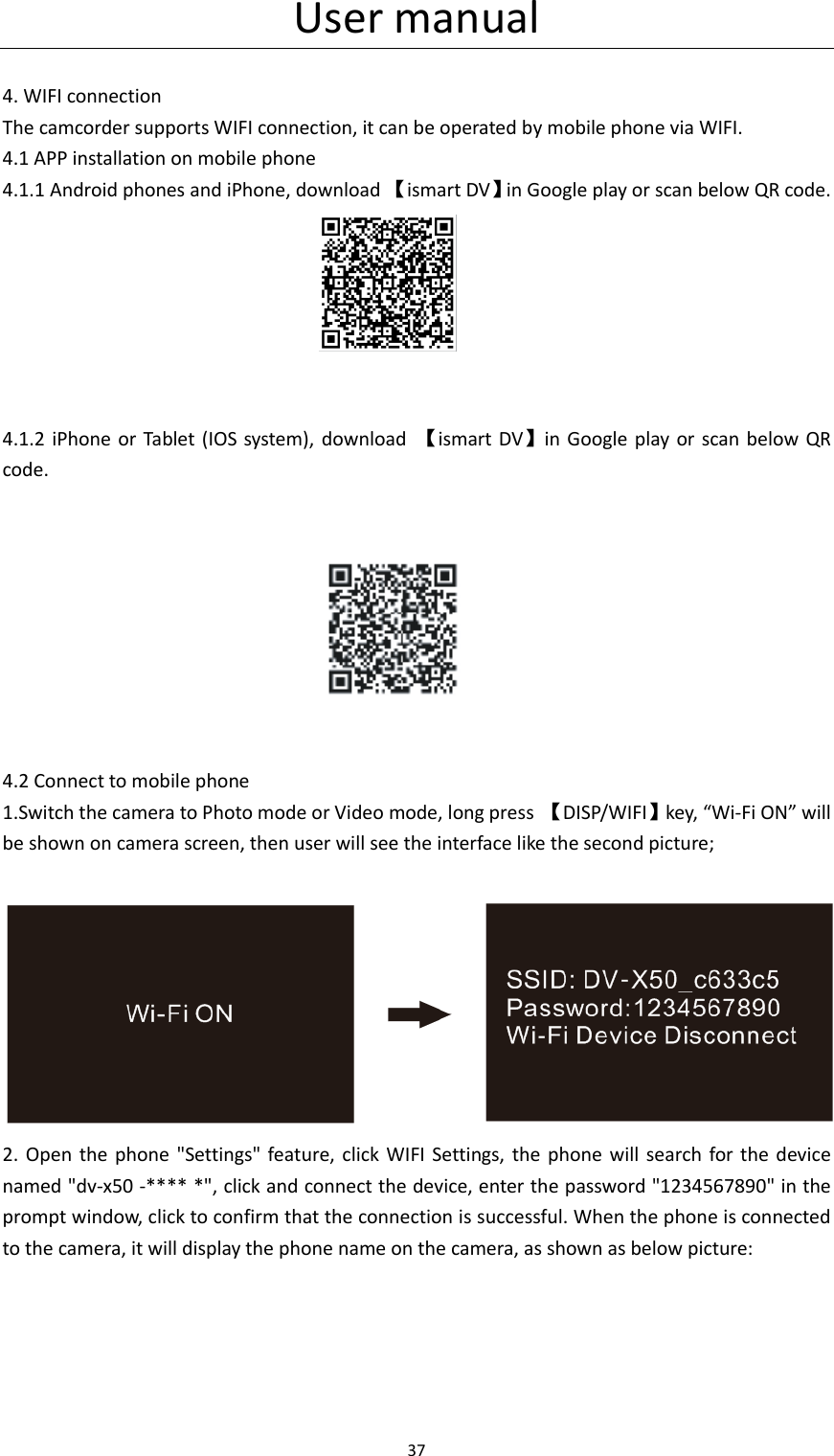 User manual 37   4. WIFI connection The camcorder supports WIFI connection, it can be operated by mobile phone via WIFI. 4.1 APP installation on mobile phone 4.1.1 Android phones and iPhone, download 【ismart DV】in Google play or scan below QR code.                                   4.1.2 iPhone or Tablet  (IOS system),  download  【ismart DV】in Google play  or  scan below QR code.                                    4.2 Connect to mobile phone 1.Switch the camera to Photo mode or Video mode, long press  【DISP/WIFI】key, &ldquo;Wi-Fi ON&rdquo; will   be shown on camera screen, then user will see the interface like the second picture;                2.  Open  the phone  "Settings"  feature, click  WIFI  Settings,  the  phone will  search  for the device named "dv-x50 -**** *", click and connect the device, enter the password "1234567890" in the prompt window, click to confirm that the connection is successful. When the phone is connected to the camera, it will display the phone name on the camera, as shown as below picture: 