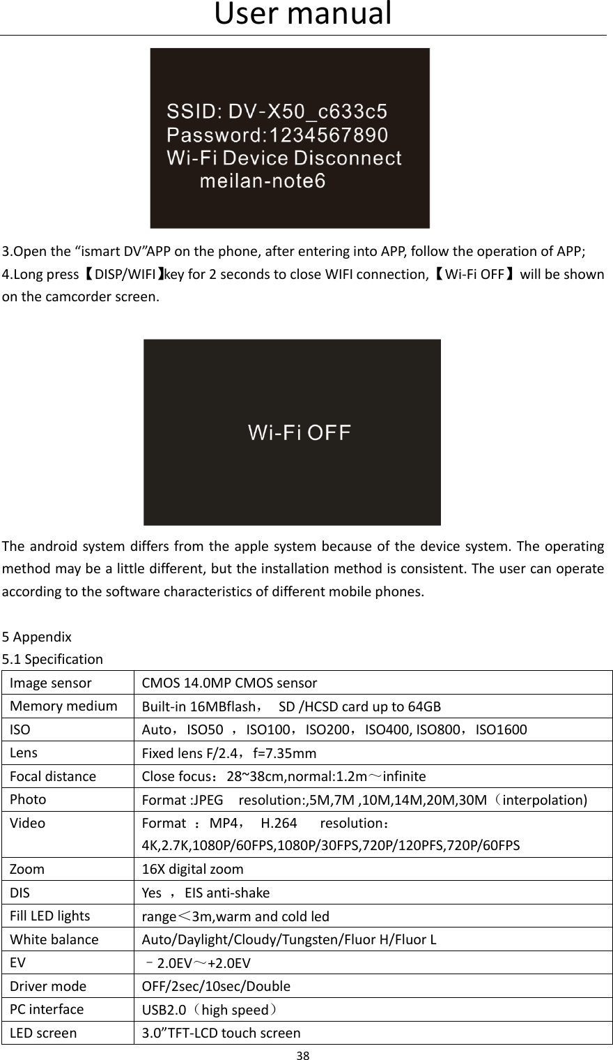 User manual 38   3.Open the &ldquo;ismart DV&rdquo;APP on the phone, after entering into APP, follow the operation of APP; 4.Long press 【DISP/WIFI】key for 2 seconds to close WIFI connection, 【Wi-Fi OFF】  will be shown on the camcorder screen.                         The android system differs from the apple system because of the device system. The operating method may be a little different, but the installation method is consistent. The user can operate according to the software characteristics of different mobile phones.  5 Appendix 5.1 Specification Image sensor CMOS 14.0MP CMOS sensor Memory medium Built-in 16MBflash，  SD /HCSD card up to 64GB ISO Auto，ISO50  ，ISO100，ISO200，ISO400, ISO800，ISO1600 Lens Fixed lens F/2.4，f=7.35mm Focal distance Close focus：28~38cm,normal:1.2m～infinite Photo Format :JPEG    resolution:,5M,7M ,10M,14M,20M,30M（interpolation) Video Format  ：MP4，  H.264      resolution：4K,2.7K,1080P/60FPS,1080P/30FPS,720P/120PFS,720P/60FPS Zoom 16X digital zoom DIS Yes  ，EIS anti-shake Fill LED lights range＜3m,warm and cold led White balance Auto/Daylight/Cloudy/Tungsten/Fluor H/Fluor L EV &ndash;2.0EV～+2.0EV Driver mode OFF/2sec/10sec/Double PC interface USB2.0（high speed） LED screen 3.0&rdquo;TFT-LCD touch screen 