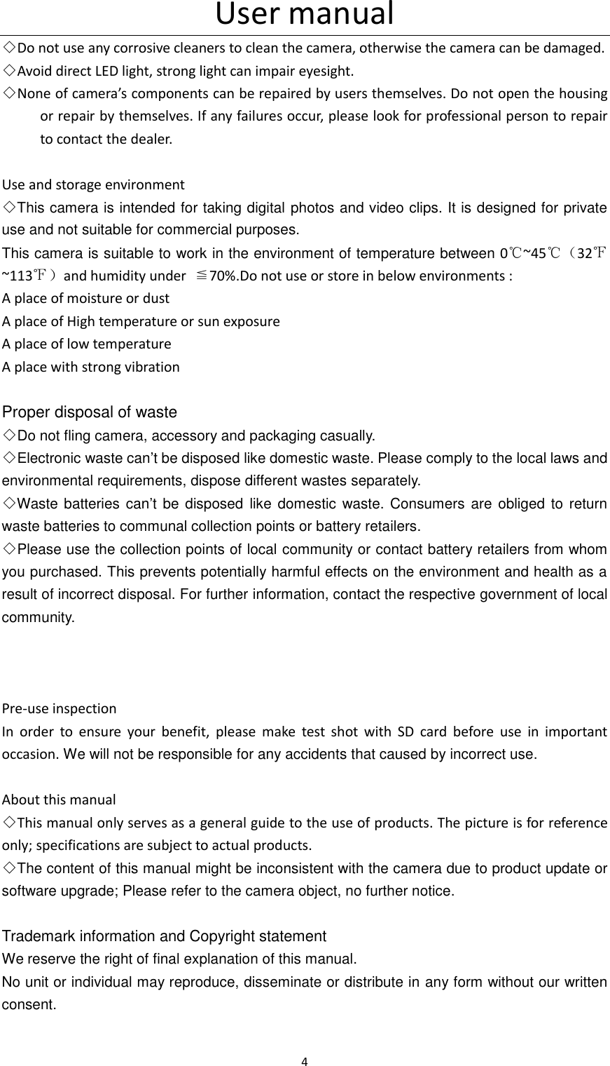 User manual 4  ◇Do not use any corrosive cleaners to clean the camera, otherwise the camera can be damaged. ◇Avoid direct LED light, strong light can impair eyesight. ◇None of camera&rsquo;s components can be repaired by users themselves. Do not open the housing or repair by themselves. If any failures occur, please look for professional person to repair to contact the dealer.    Use and storage environment ◇This camera is intended for taking digital photos and video clips. It is designed for private use and not suitable for commercial purposes. This camera is suitable to work in the environment of temperature between 0℃~45℃（32℉~113℉）and humidity under  ≦70%.Do not use or store in below environments : A place of moisture or dust       A place of High temperature or sun exposure A place of low temperature A place with strong vibration  Proper disposal of waste ◇Do not fling camera, accessory and packaging casually. ◇Electronic waste can&rsquo;t be disposed like domestic waste. Please comply to the local laws and environmental requirements, dispose different wastes separately. ◇Waste  batteries can&rsquo;t  be disposed  like  domestic  waste. Consumers  are  obliged to return waste batteries to communal collection points or battery retailers. ◇Please use the collection points of local community or contact battery retailers from whom you purchased. This prevents potentially harmful effects on the environment and health as a result of incorrect disposal. For further information, contact the respective government of local community.    Pre-use inspection In  order  to  ensure  your  benefit,  please  make  test  shot  with  SD  card  before  use  in  important occasion. We will not be responsible for any accidents that caused by incorrect use.      About this manual   ◇This manual only serves as a general guide to the use of products. The picture is for reference only; specifications are subject to actual products.   ◇The content of this manual might be inconsistent with the camera due to product update or software upgrade; Please refer to the camera object, no further notice.  Trademark information and Copyright statement We reserve the right of final explanation of this manual. No unit or individual may reproduce, disseminate or distribute in any form without our written consent.  