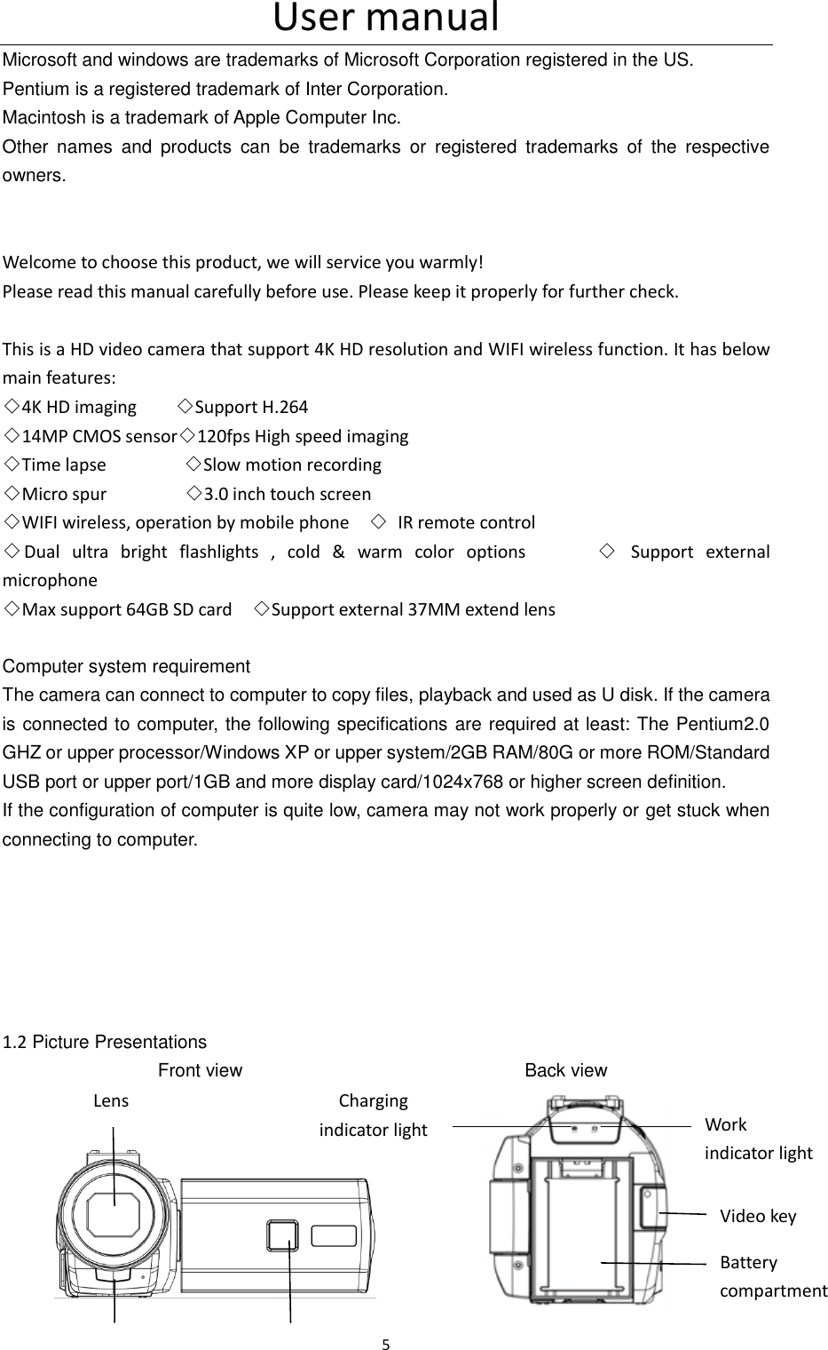 User manual 5  Microsoft and windows are trademarks of Microsoft Corporation registered in the US. Pentium is a registered trademark of Inter Corporation. Macintosh is a trademark of Apple Computer Inc. Other  names  and  products  can  be  trademarks  or  registered  trademarks  of  the  respective owners.   Welcome to choose this product, we will service you warmly! Please read this manual carefully before use. Please keep it properly for further check.  This is a HD video camera that support 4K HD resolution and WIFI wireless function. It has below main features: ◇4K HD imaging        ◇Support H.264 ◇14MP CMOS sensor◇120fps High speed imaging ◇Time lapse                ◇Slow motion recording ◇Micro spur                ◇3.0 inch touch screen ◇WIFI wireless, operation by mobile phone    ◇  IR remote control ◇Dual  ultra  bright  flashlights  ,  cold  &amp;  warm  color  options            ◇  Support  external microphone ◇Max support 64GB SD card    ◇Support external 37MM extend lens  Computer system requirement The camera can connect to computer to copy files, playback and used as U disk. If the camera is connected to computer, the following specifications are required at least: The Pentium2.0 GHZ or upper processor/Windows XP or upper system/2GB RAM/80G or more ROM/Standard USB port or upper port/1GB and more display card/1024x768 or higher screen definition. If the configuration of computer is quite low, camera may not work properly or get stuck when connecting to computer.       1.2 Picture Presentations                 Front view                             Back view                                                    Lens Work indicator light Charging indicator light Video key Battery compartment 