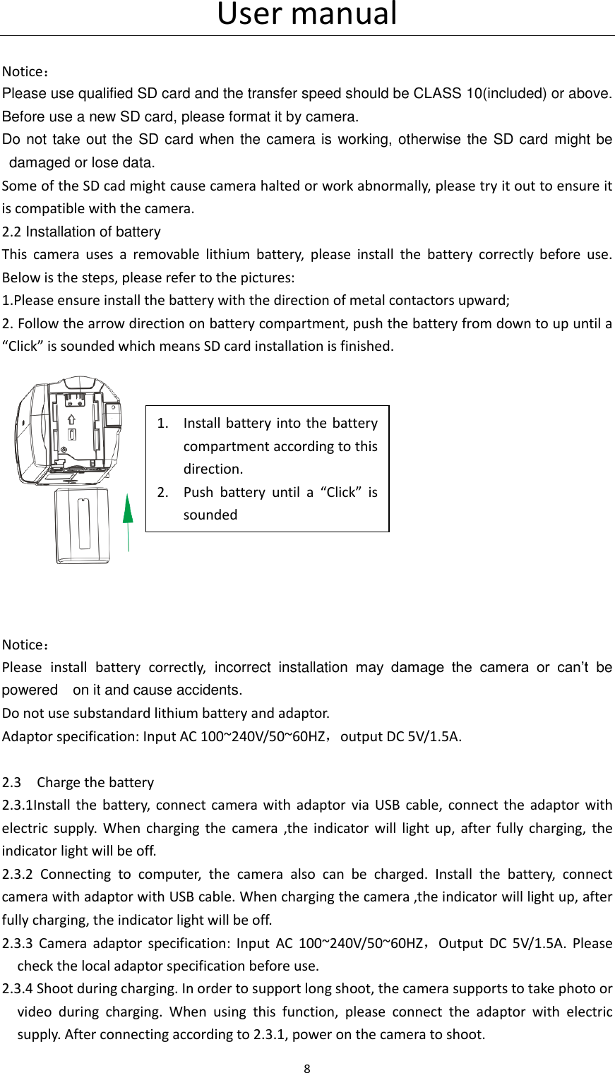 User manual 8                                    Notice： Please use qualified SD card and the transfer speed should be CLASS 10(included) or above. Before use a new SD card, please format it by camera. Do not take out the SD card when the camera is working, otherwise the SD card  might be damaged or lose data. Some of the SD cad might cause camera halted or work abnormally, please try it out to ensure it is compatible with the camera.   2.2 Installation of battery This  camera  uses  a  removable  lithium  battery,  please  install  the  battery  correctly  before  use. Below is the steps, please refer to the pictures:   1.Please ensure install the battery with the direction of metal contactors upward; 2. Follow the arrow direction on battery compartment, push the battery from down to up until a &ldquo;Click&rdquo; is sounded which means SD card installation is finished.    Notice： Please  install  battery  correctly,  incorrect  installation  may  damage  the  camera  or  can&rsquo;t  be powered    on it and cause accidents. Do not use substandard lithium battery and adaptor. Adaptor specification: Input AC 100~240V/50~60HZ，output DC 5V/1.5A.                                             2.3    Charge the battery 2.3.1Install  the  battery,  connect  camera  with  adaptor  via  USB  cable, connect  the  adaptor  with electric  supply.  When  charging  the  camera  ,the  indicator  will  light  up,  after  fully  charging,  the indicator light will be off.   2.3.2  Connecting  to  computer,  the  camera  also  can  be  charged.  Install  the  battery,  connect camera with adaptor with USB cable. When charging the camera ,the indicator will light up, after fully charging, the indicator light will be off.   2.3.3  Camera  adaptor  specification:  Input  AC 100~240V/50~60HZ，Output  DC  5V/1.5A.  Please check the local adaptor specification before use. 2.3.4 Shoot during charging. In order to support long shoot, the camera supports to take photo or video  during  charging.  When  using  this  function,  please  connect  the  adaptor  with  electric supply. After connecting according to 2.3.1, power on the camera to shoot. 1. Install battery into  the  battery compartment according to this direction. 2. Push  battery  until  a  &ldquo;Click&rdquo;  is sounded 
