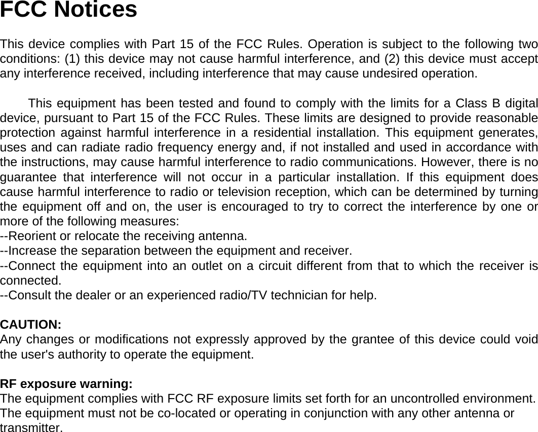  FCC Notices  This device complies with Part 15 of the FCC Rules. Operation is subject to the following two conditions: (1) this device may not cause harmful interference, and (2) this device must accept any interference received, including interference that may cause undesired operation.          This equipment has been tested and found to comply with the limits for a Class B digital device, pursuant to Part 15 of the FCC Rules. These limits are designed to provide reasonable protection against harmful interference in a residential installation. This equipment generates, uses and can radiate radio frequency energy and, if not installed and used in accordance with the instructions, may cause harmful interference to radio communications. However, there is no guarantee that interference will not occur in a particular installation. If this equipment does cause harmful interference to radio or television reception, which can be determined by turning the equipment off and on, the user is encouraged to try to correct the interference by one or more of the following measures: --Reorient or relocate the receiving antenna. --Increase the separation between the equipment and receiver. --Connect the equipment into an outlet on a circuit different from that to which the receiver is connected. --Consult the dealer or an experienced radio/TV technician for help.  CAUTION: Any changes or modifications not expressly approved by the grantee of this device could void the user&apos;s authority to operate the equipment.   RF exposure warning: The equipment complies with FCC RF exposure limits set forth for an uncontrolled environment.  The equipment must not be co-located or operating in conjunction with any other antenna or transmitter.    