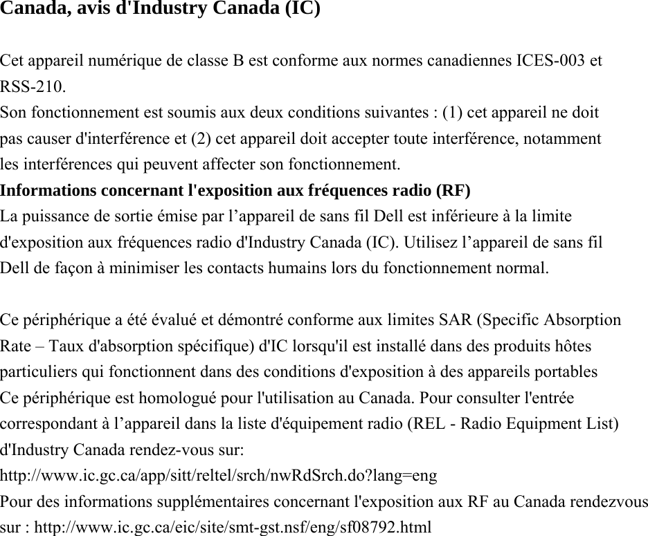 Canada, avis d&apos;Industry Canada (IC)  Cet appareil numérique de classe B est conforme aux normes canadiennes ICES-003 et RSS-210. Son fonctionnement est soumis aux deux conditions suivantes : (1) cet appareil ne doit pas causer d&apos;interférence et (2) cet appareil doit accepter toute interférence, notamment les interférences qui peuvent affecter son fonctionnement. Informations concernant l&apos;exposition aux fréquences radio (RF) La puissance de sortie émise par l’appareil de sans fil Dell est inférieure à la limite d&apos;exposition aux fréquences radio d&apos;Industry Canada (IC). Utilisez l’appareil de sans fil Dell de façon à minimiser les contacts humains lors du fonctionnement normal.  Ce périphérique a été évalué et démontré conforme aux limites SAR (Specific Absorption Rate – Taux d&apos;absorption spécifique) d&apos;IC lorsqu&apos;il est installé dans des produits hôtes particuliers qui fonctionnent dans des conditions d&apos;exposition à des appareils portables Ce périphérique est homologué pour l&apos;utilisation au Canada. Pour consulter l&apos;entrée correspondant à l’appareil dans la liste d&apos;équipement radio (REL - Radio Equipment List) d&apos;Industry Canada rendez-vous sur: http://www.ic.gc.ca/app/sitt/reltel/srch/nwRdSrch.do?lang=eng Pour des informations supplémentaires concernant l&apos;exposition aux RF au Canada rendezvous sur : http://www.ic.gc.ca/eic/site/smt-gst.nsf/eng/sf08792.html 