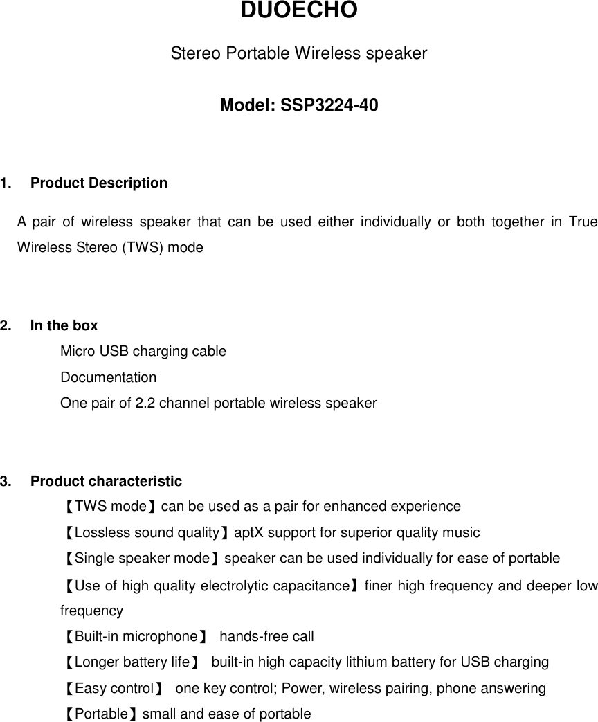 DUOECHO Stereo Portable Wireless speaker  Model: SSP3224-40 1.  Product Description A  pair  of  wireless  speaker  that  can  be  used  either  individually  or  both  together  in  True Wireless Stereo (TWS) mode 2.  In the box Micro USB charging cable Documentation One pair of 2.2 channel portable wireless speaker 3.  Product characteristic 【TWS mode】can be used as a pair for enhanced experience 【Lossless sound quality】aptX support for superior quality music 【Single speaker mode】speaker can be used individually for ease of portable 【Use of high quality electrolytic capacitance】finer high frequency and deeper low frequency 【Built-in microphone】  hands-free call 【Longer battery life】  built-in high capacity lithium battery for USB charging   【Easy control】  one key control; Power, wireless pairing, phone answering 【Portable】small and ease of portable 