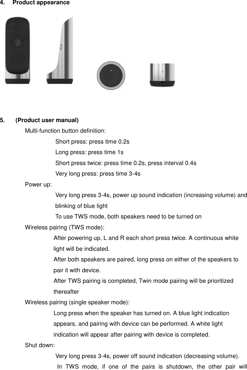  4.  Product appearance                 5.    (Product user manual) Multi-function button definition:                                 Short press: press time 0.2s                               Long press: press time 1s                               Short press twice: press time 0.2s, press interval 0.4s                               Very long press: press time 3-4s Power up: Very long press 3-4s, power up sound indication (increasing volume) and blinking of blue light To use TWS mode, both speakers need to be turned on Wireless pairing (TWS mode):                   After powering up, L and R each short press twice. A continuous white light will be indicated.                                     After both speakers are paired, long press on either of the speakers to pair it with device.                                     After TWS pairing is completed, Twin mode pairing will be prioritized         thereafter Wireless pairing (single speaker mode):                                     Long press when the speaker has turned on. A blue light indication appears, and pairing with device can be performed. A white light indication will appear after pairing with device is completed. Shut down: Very long press 3-4s, power off sound indication (decreasing volume). In  TWS  mode,  if  one  of  the  pairs  is  shutdown,  the  other  pair  will     