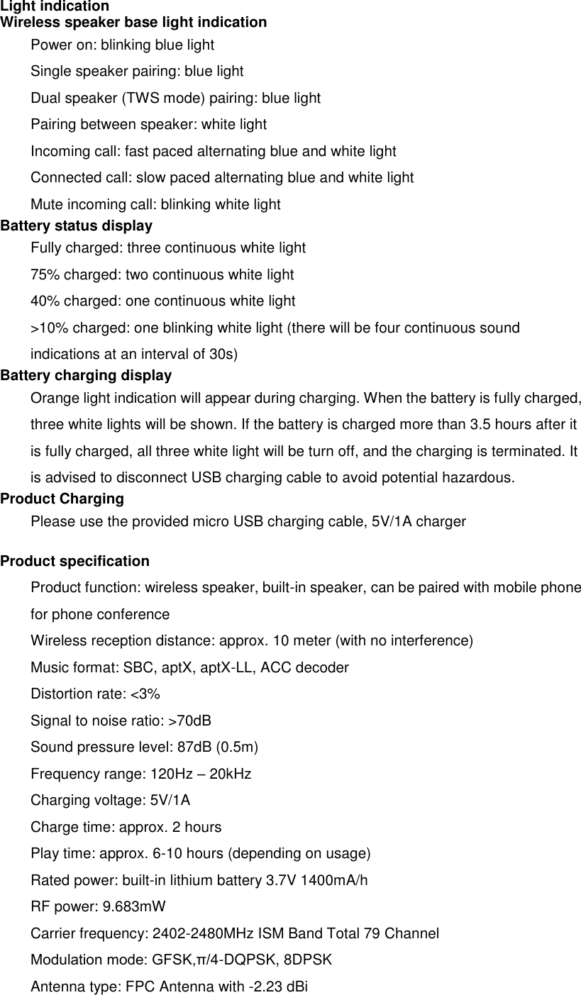 Light indication Wireless speaker base light indication Power on: blinking blue light Single speaker pairing: blue light Dual speaker (TWS mode) pairing: blue light Pairing between speaker: white light Incoming call: fast paced alternating blue and white light Connected call: slow paced alternating blue and white light Mute incoming call: blinking white light Battery status display   Fully charged: three continuous white light 75% charged: two continuous white light 40% charged: one continuous white light &gt;10% charged: one blinking white light (there will be four continuous sound indications at an interval of 30s) Battery charging display Orange light indication will appear during charging. When the battery is fully charged, three white lights will be shown. If the battery is charged more than 3.5 hours after it is fully charged, all three white light will be turn off, and the charging is terminated. It is advised to disconnect USB charging cable to avoid potential hazardous. Product Charging Please use the provided micro USB charging cable, 5V/1A charger Product specification Product function: wireless speaker, built-in speaker, can be paired with mobile phone for phone conference   Wireless reception distance: approx. 10 meter (with no interference) Music format: SBC, aptX, aptX-LL, ACC decoder Distortion rate: &lt;3% Signal to noise ratio: &gt;70dB Sound pressure level: 87dB (0.5m) Frequency range: 120Hz – 20kHz Charging voltage: 5V/1A Charge time: approx. 2 hours Play time: approx. 6-10 hours (depending on usage) Rated power: built-in lithium battery 3.7V 1400mA/h RF power: 9.683mW Carrier frequency: 2402-2480MHz ISM Band Total 79 Channel Modulation mode: GFSK,π/4-DQPSK, 8DPSK Antenna type: FPC Antenna with -2.23 dBi 