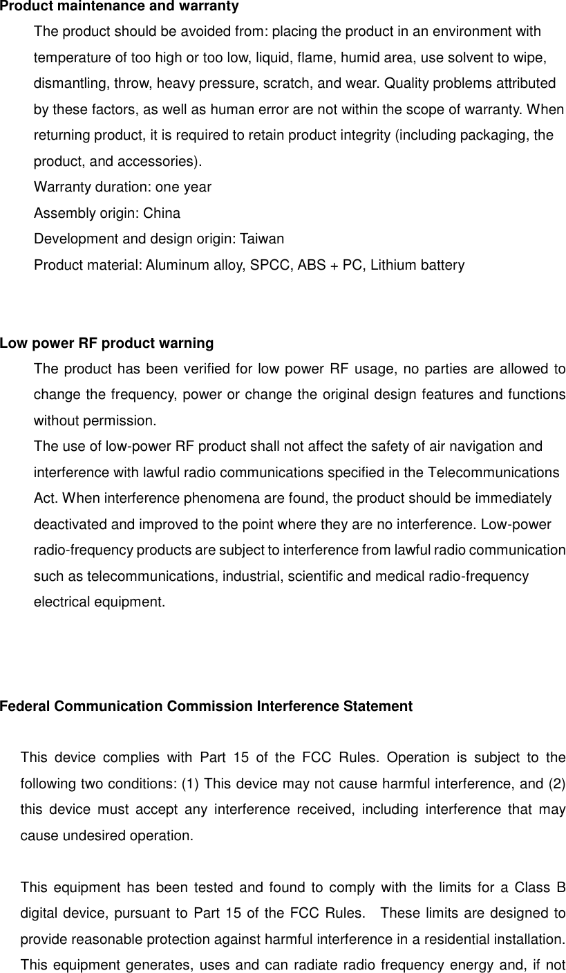 Product maintenance and warranty The product should be avoided from: placing the product in an environment with temperature of too high or too low, liquid, flame, humid area, use solvent to wipe, dismantling, throw, heavy pressure, scratch, and wear. Quality problems attributed by these factors, as well as human error are not within the scope of warranty. When returning product, it is required to retain product integrity (including packaging, the product, and accessories). Warranty duration: one year Assembly origin: China Development and design origin: Taiwan Product material: Aluminum alloy, SPCC, ABS + PC, Lithium battery Low power RF product warning The product has been verified for low power RF usage, no parties are allowed to change the frequency, power or change the original design features and functions without permission. The use of low-power RF product shall not affect the safety of air navigation and interference with lawful radio communications specified in the Telecommunications Act. When interference phenomena are found, the product should be immediately deactivated and improved to the point where they are no interference. Low-power radio-frequency products are subject to interference from lawful radio communication such as telecommunications, industrial, scientific and medical radio-frequency electrical equipment.  Federal Communication Commission Interference Statement  This  device  complies  with  Part  15  of  the  FCC  Rules.  Operation  is  subject  to  the following two conditions: (1) This device may not cause harmful interference, and (2) this  device  must  accept  any  interference  received,  including  interference  that  may cause undesired operation.  This  equipment  has been  tested and found to comply with the limits for  a Class  B digital device, pursuant to Part 15 of the FCC Rules.    These limits are designed to provide reasonable protection against harmful interference in a residential installation. This equipment generates, uses and can radiate radio frequency energy and, if not 