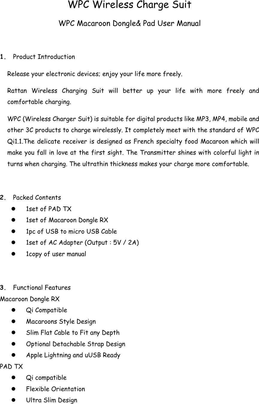 WPC Wireless Charge Suit WPC Macaroon Dongle&amp; Pad User Manual 1. Product Introduction Release your electronic devices; enjoy your life more freely. Rattan Wireless Charging Suit will better up your life with more freely and comfortable charging. WPC (Wireless Charger Suit) is suitable for digital products like MP3, MP4, mobile and other 3C products to charge wirelessly. It completely meet with the standard of WPC Qi1.1.The delicate receiver is designed as French specialty food Macaroon which will make you fall in love at the first sight. The Transmitter shines with colorful light in turns when charging. The ultrathin thickness makes your charge more comfortable.   2. Packed Contents  1set of PAD TX  1set of Macaroon Dongle RX    1pc of USB to micro USB Cable  1set of AC Adapter (Output : 5V / 2A)  1copy of user manual 3. Functional Features Macaroon Dongle RX  Qi Compatible  Macaroons Style Design  Slim Flat Cable to Fit any Depth  Optional Detachable Strap Design  Apple Lightning and uUSB Ready PAD TX  Qi compatible  Flexible Orientation  Ultra Slim Design 