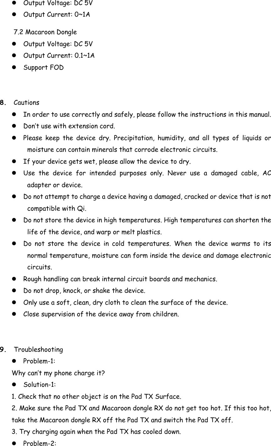  Output Voltage: DC 5V    Output Current: 0~1A 7.2 Macaroon Dongle    Output Voltage: DC 5V    Output Current: 0.1~1A  Support FOD 8. Cautions  In order to use correctly and safely, please follow the instructions in this manual.  Don’t use with extension cord.  Please keep the device dry. Precipitation, humidity, and all types of liquids or moisture can contain minerals that corrode electronic circuits.    If your device gets wet, please allow the device to dry.  Use the device for intended purposes only. Never use a damaged cable, AC adapter or device.  Do not attempt to charge a device having a damaged, cracked or device that is not compatible with Qi.  Do not store the device in high temperatures. High temperatures can shorten the life of the device, and warp or melt plastics.  Do not store the device in cold temperatures. When the device warms to its normal temperature, moisture can form inside the device and damage electronic circuits.  Rough handling can break internal circuit boards and mechanics.    Do not drop, knock, or shake the device.    Only use a soft, clean, dry cloth to clean the surface of the device.  Close supervision of the device away from children. 9. Troubleshooting  Problem-1:  Why can’t my phone charge it?  Solution-1:   1. Check that no other object is on the Pad TX Surface. 2. Make sure the Pad TX and Macaroon dongle RX do not get too hot. If this too hot, take the Macaroon dongle RX off the Pad TX and switch the Pad TX off. 3. Try charging again when the Pad TX has cooled down.  Problem-2:  