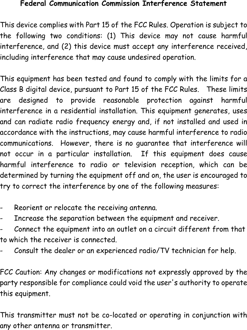 Federal Communication Commission Interference Statement  This device complies with Part 15 of the FCC Rules. Operation is subject to the following two conditions: (1) This device may not cause harmful interference, and (2) this device must accept any interference received, including interference that may cause undesired operation.  This equipment has been tested and found to comply with the limits for a Class B digital device, pursuant to Part 15 of the FCC Rules.    These limits are designed to provide reasonable protection against harmful interference in a residential installation. This equipment generates, uses and can radiate radio frequency energy and, if not installed and used in accordance with the instructions, may cause harmful interference to radio communications.  However, there is no guarantee that interference will not occur in a particular installation.  If this equipment does cause harmful interference to radio or television reception, which can be determined by turning the equipment off and on, the user is encouraged to try to correct the interference by one of the following measures:  -  Reorient or relocate the receiving antenna. -  Increase the separation between the equipment and receiver. -  Connect the equipment into an outlet on a circuit different from that to which the receiver is connected. -  Consult the dealer or an experienced radio/TV technician for help.  FCC Caution: Any changes or modifications not expressly approved by the party responsible for compliance could void the user&apos;s authority to operate this equipment.  This transmitter must not be co-located or operating in conjunction with any other antenna or transmitter.   