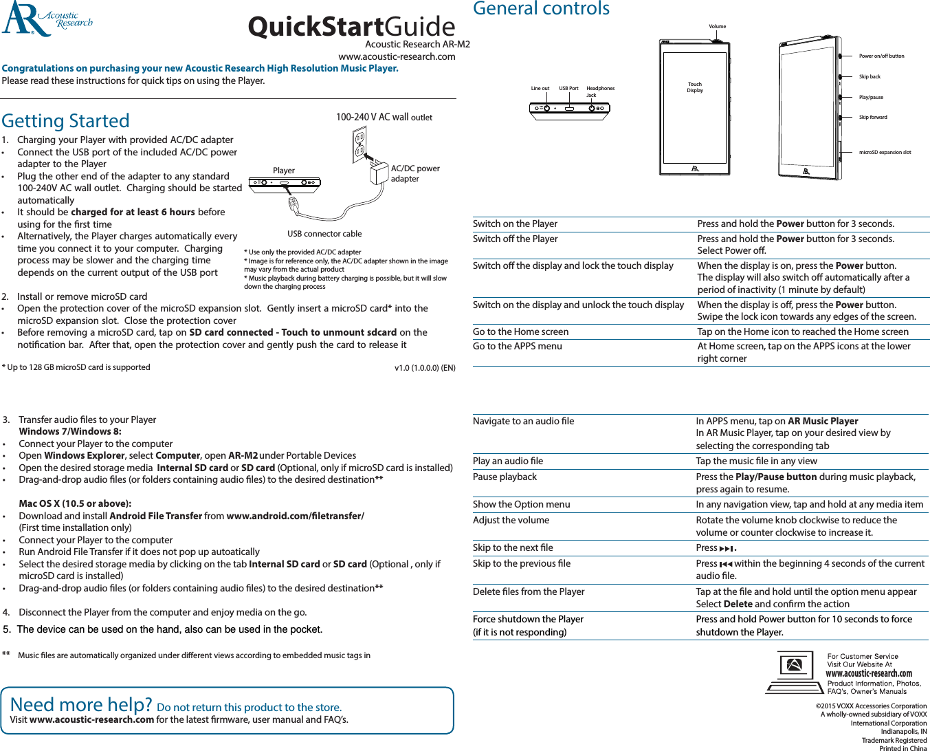 Getting Started1.   Charging your Player with provided AC/DC adapter•   Connect the USB port of the included AC/DC power adapter to the Player•  Plug the other end of the adapter to any standard 100-240V AC wall outlet.  Charging should be started automatically•   It should be charged for at least 6 hours before using for the rst time•   Alternatively, the Player charges automatically every time you connect it to your computer.  Charging process may be slower and the charging time depends on the current output of the USB port2.  Install or remove microSD card•   Open the protection cover of the microSD expansion slot.  Gently insert a microSD card* into the microSD expansion slot.  Close the protection cover•   Before removing a microSD card, tap on SD card connected - Touch to unmount sdcard on the notication bar.  After that, open the protection cover and gently push the card to release itAcoustic Research AR-M2www.acoustic-research.comCongratulations on purchasing your new Acoustic Research High Resolution Music Player.Please read these instructions for quick tips on using the Player.QuickStartGuide3.   Transfer audio les to your Player  Windows 7/Windows 8:•  Connect your Player to the computer•  Open Windows Explorer, select Computer, open AR-M2 under Portable Devices•  Open the desired storage media  Internal SD card or SD card (Optional, only if microSD card is installed)•  Drag-and-drop audio les (or folders containing audio les) to the desired destination**  Mac OS X (10.5 or above):•  Download and install Android File Transfer from www.android.com/letransfer/ (First time installation only)•  Connect your Player to the computer•  Run Android File Transfer if it does not pop up autoatically•  Select the desired storage media by clicking on the tab Internal SD card or SD card (Optional , only if microSD card is installed)•  Drag-and-drop audio les (or folders containing audio les) to the desired destination**4.   Disconnect the Player from the computer and enjoy media on the go.* Up to 128 GB microSD card is supportedNeed more help? Do not return this product to the store.Visit www.acoustic-research.com for the latest rmware, user manual and FAQ’s.v1.0 (1.0.0.0) (EN)Switch on the PlayerSwitch o the Player Switch o the display and lock the touch display  Switch on the display and unlock the touch display Go to the Home screenGo to the APPS menu Navigate to an audio le  Play an audio lePause playback     Show the Option menuAdjust the volume       Skip to the next le Skip to the previous le     Delete les from the Player Force shutdown the Player (if it is not responding) Press and hold the Power button for 3 seconds.Press and hold the Power button for 3 seconds. Select Power o.When the display is on, press the Power button. The display will also switch o automatically after a period of inactivity (1 minute by default)When the display is o, press the Power button. Swipe the lock icon towards any edges of the screen.Tap on the Home icon to reached the Home screenAt Home screen, tap on the APPS icons at the lower right cornerIn APPS menu, tap on AR Music Player  In AR Music Player, tap on your desired view by selecting the corresponding tabTap the music le in any viewPress the Play/Pause button during music playback, press again to resume.In any navigation view, tap and hold at any media itemRotate the volume knob clockwise to reduce the volume or counter clockwise to increase it.Press   . Press   within the beginning 4 seconds of the current audio le.Tap at the le and hold until the option menu appear Select Delete and conrm the actionPress and hold Power button for 10 seconds to force shutdown the Player.General controls©2015 VOXX Accessories Corporation A wholly-owned subsidiary of VOXX International Corporation Indianapolis, INTrademark RegisteredPrinted in ChinaTouchDisplayVolumePower on/off buttonLINEOUTHeadphones JackUSB PortLine outwww.acoustic-research.comLINEOUTPlayer100-240 V AC wall outletAC/DC power adapterUSB connector cable* Use only the provided AC/DC adapter* Image is for reference only, the AC/DC adapter shown in the image may vary from the actual product* Music playback during battery charging is possible, but it will slow down the charging processSkip backPlay/pauseSkip forwardmicroSD expansion slot**  Music les are automatically organized under dierent views according to embedded music tags in 5.  The device can be used on the hand, also can be used in the pocket.
