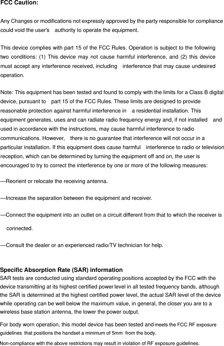 FCC Caution:  Any Changes or modifications not expressly approved by the party responsible for compliance could void the user&apos;s    authority to operate the equipment.      This device complies with part 15 of the FCC Rules. Operation is subject to the following two conditions: (1) This device may not cause harmful interference, and (2) this device must accept any interference received, including   interference that may cause undesired operation.        Note: This equipment has been tested and found to comply with the limits for a Class B digital device, pursuant to    part 15 of the FCC Rules. These limits are designed to provide reasonable protection against harmful interference in    a residential installation. This equipment generates, uses and can radiate radio frequency energy and, if not installed    and used in accordance with the instructions, may cause harmful interference to radio communications. However,    there is no guarantee that interference will not occur in a particular installation. If this equipment does cause harmful    interference to radio or television reception, which can be determined by turning the equipment off and on, the user is   encouraged to try to correct the interference by one or more of the following measures:     —Reorient or relocate the receiving antenna.     —Increase the separation between the equipment and receiver.      —Connect the equipment into an outlet on a circuit different from that to which the receiver is connected.   —Consult the dealer or an experienced radio/TV technician for help.     Specific Absorption Rate (SAR) information SAR tests are conducted using standard operating positions accepted by the FCC with the device transmitting at its highest certified power level in all tested frequency bands, although the SAR is determined at the highest certified power level, the actual SAR level of the device while operating can be well below the maximum value, in general, the closer you are to a wireless base station antenna, the lower the power output. For body worn operation, this model device has been tested and meets the FCC RF exposure guidelines  that positions the handset a minimum of 5mm  from the body. Non-compliance with the above restrictions may result in violation of RF exposure guidelines.  