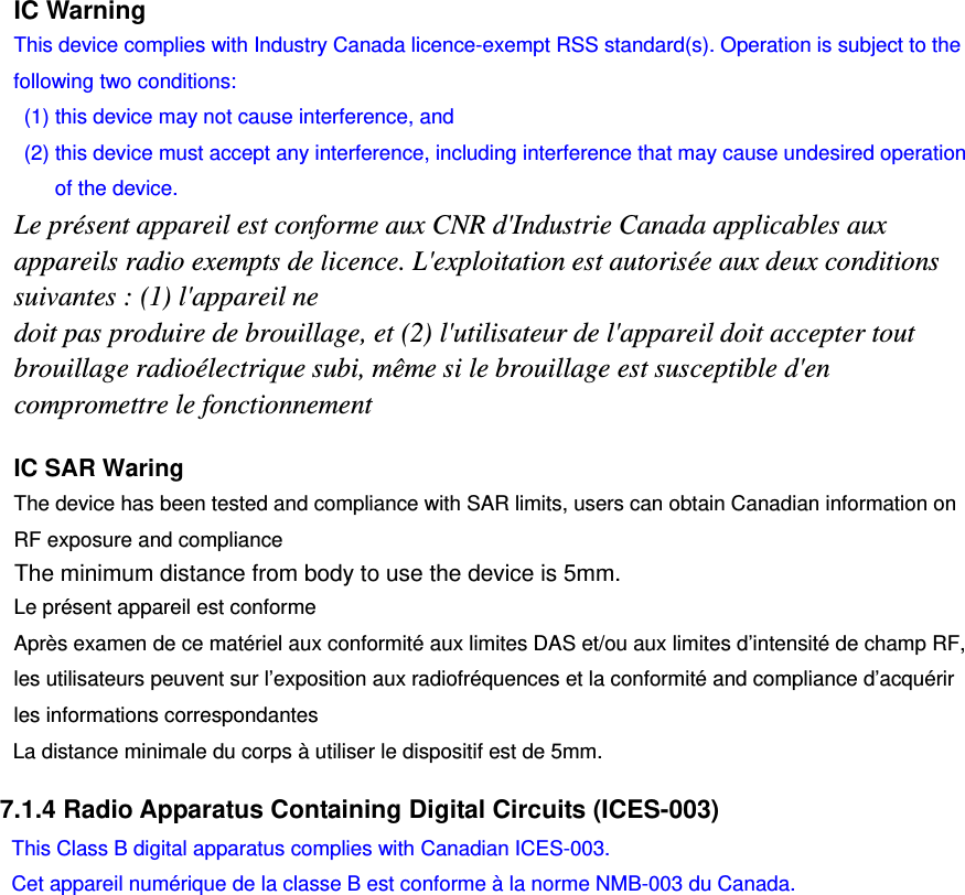     IC Warning This device complies with Industry Canada licence-exempt RSS standard(s). Operation is subject to the following two conditions:   (1) this device may not cause interference, and   (2) this device must accept any interference, including interference that may cause undesired operation of the device. Le présent appareil est conforme aux CNR d&apos;Industrie Canada applicables aux appareils radio exempts de licence. L&apos;exploitation est autorisée aux deux conditions suivantes : (1) l&apos;appareil ne doit pas produire de brouillage, et (2) l&apos;utilisateur de l&apos;appareil doit accepter tout brouillage radioélectrique subi, même si le brouillage est susceptible d&apos;en compromettre le fonctionnement  7.1.4 Radio Apparatus Containing Digital Circuits (ICES-003)    IC SAR Waring  The device has been tested and compliance with SAR limits, users can obtain Canadian information on RF exposure and compliance Le présent appareil est conforme   Après examen de ce matériel aux conformité aux limites DAS et/ou aux limites d’intensité de champ RF, les utilisateurs peuvent sur l’exposition aux radiofréquences et la conformité and compliance d’acquérir les informations correspondantes This Class B digital apparatus complies with Canadian ICES-003. Cet appareil numérique de la classe B est conforme à la norme NMB-003 du Canada. The minimum distance from body to use the device is 5mm.La distance minimale du corps à utiliser le dispositif est de 5mm. 