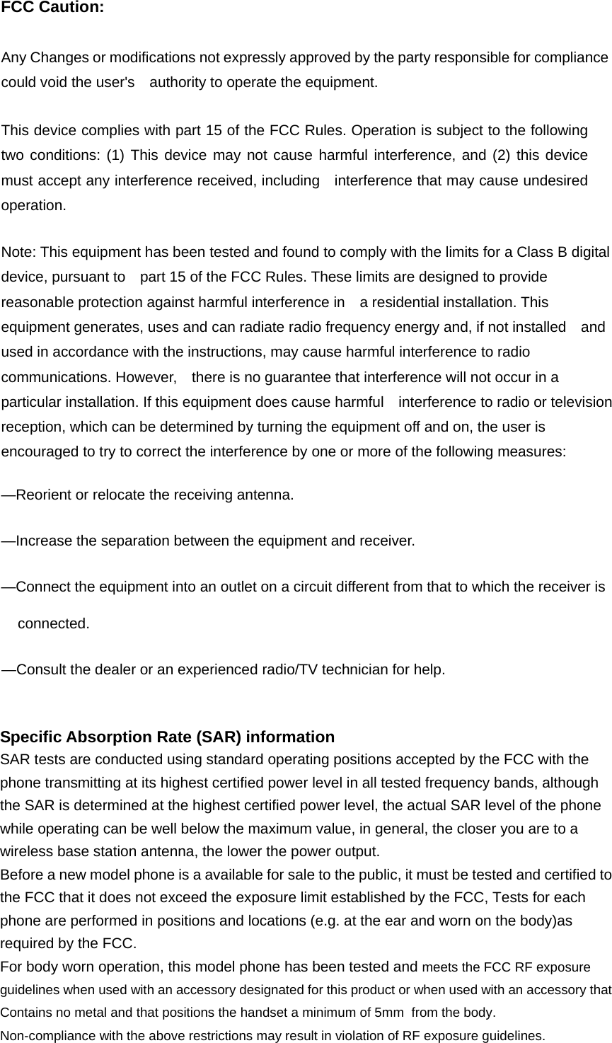 FCC Caution:  Any Changes or modifications not expressly approved by the party responsible for compliance could void the user&apos;s    authority to operate the equipment.      This device complies with part 15 of the FCC Rules. Operation is subject to the following two conditions: (1) This device may not cause harmful interference, and (2) this device must accept any interference received, including   interference that may cause undesired operation.        Note: This equipment has been tested and found to comply with the limits for a Class B digital device, pursuant to    part 15 of the FCC Rules. These limits are designed to provide reasonable protection against harmful interference in    a residential installation. This equipment generates, uses and can radiate radio frequency energy and, if not installed    and used in accordance with the instructions, may cause harmful interference to radio communications. However,    there is no guarantee that interference will not occur in a particular installation. If this equipment does cause harmful    interference to radio or television reception, which can be determined by turning the equipment off and on, the user is   encouraged to try to correct the interference by one or more of the following measures:      —Reorient or relocate the receiving antenna.      —Increase the separation between the equipment and receiver.      —Connect the equipment into an outlet on a circuit different from that to which the receiver is connected.   —Consult the dealer or an experienced radio/TV technician for help.     Specific Absorption Rate (SAR) information SAR tests are conducted using standard operating positions accepted by the FCC with the phone transmitting at its highest certified power level in all tested frequency bands, although the SAR is determined at the highest certified power level, the actual SAR level of the phone while operating can be well below the maximum value, in general, the closer you are to a wireless base station antenna, the lower the power output. Before a new model phone is a available for sale to the public, it must be tested and certified to the FCC that it does not exceed the exposure limit established by the FCC, Tests for each phone are performed in positions and locations (e.g. at the ear and worn on the body)as required by the FCC. For body worn operation, this model phone has been tested and meets the FCC RF exposure guidelines when used with an accessory designated for this product or when used with an accessory that Contains no metal and that positions the handset a minimum of 5mm  from the body. Non-compliance with the above restrictions may result in violation of RF exposure guidelines.  
