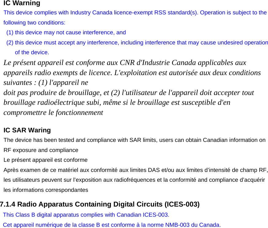     IC Warning This device complies with Industry Canada licence-exempt RSS standard(s). Operation is subject to the following two conditions:   (1) this device may not cause interference, and   (2) this device must accept any interference, including interference that may cause undesired operation of the device. Le présent appareil est conforme aux CNR d&apos;Industrie Canada applicables aux appareils radio exempts de licence. L&apos;exploitation est autorisée aux deux conditions suivantes : (1) l&apos;appareil ne doit pas produire de brouillage, et (2) l&apos;utilisateur de l&apos;appareil doit accepter tout brouillage radioélectrique subi, même si le brouillage est susceptible d&apos;en compromettre le fonctionnement  7.1.4 Radio Apparatus Containing Digital Circuits (ICES-003)    IC SAR Waring  The device has been tested and compliance with SAR limits, users can obtain Canadian information on RF exposure and compliance Le présent appareil est conforme   Après examen de ce matériel aux conformité aux limites DAS et/ou aux limites d’intensité de champ RF, les utilisateurs peuvent sur l’exposition aux radiofréquences et la conformité and compliance d’acquérir les informations correspondantes This Class B digital apparatus complies with Canadian ICES-003. Cet appareil numérique de la classe B est conforme à la norme NMB-003 du Canada. 