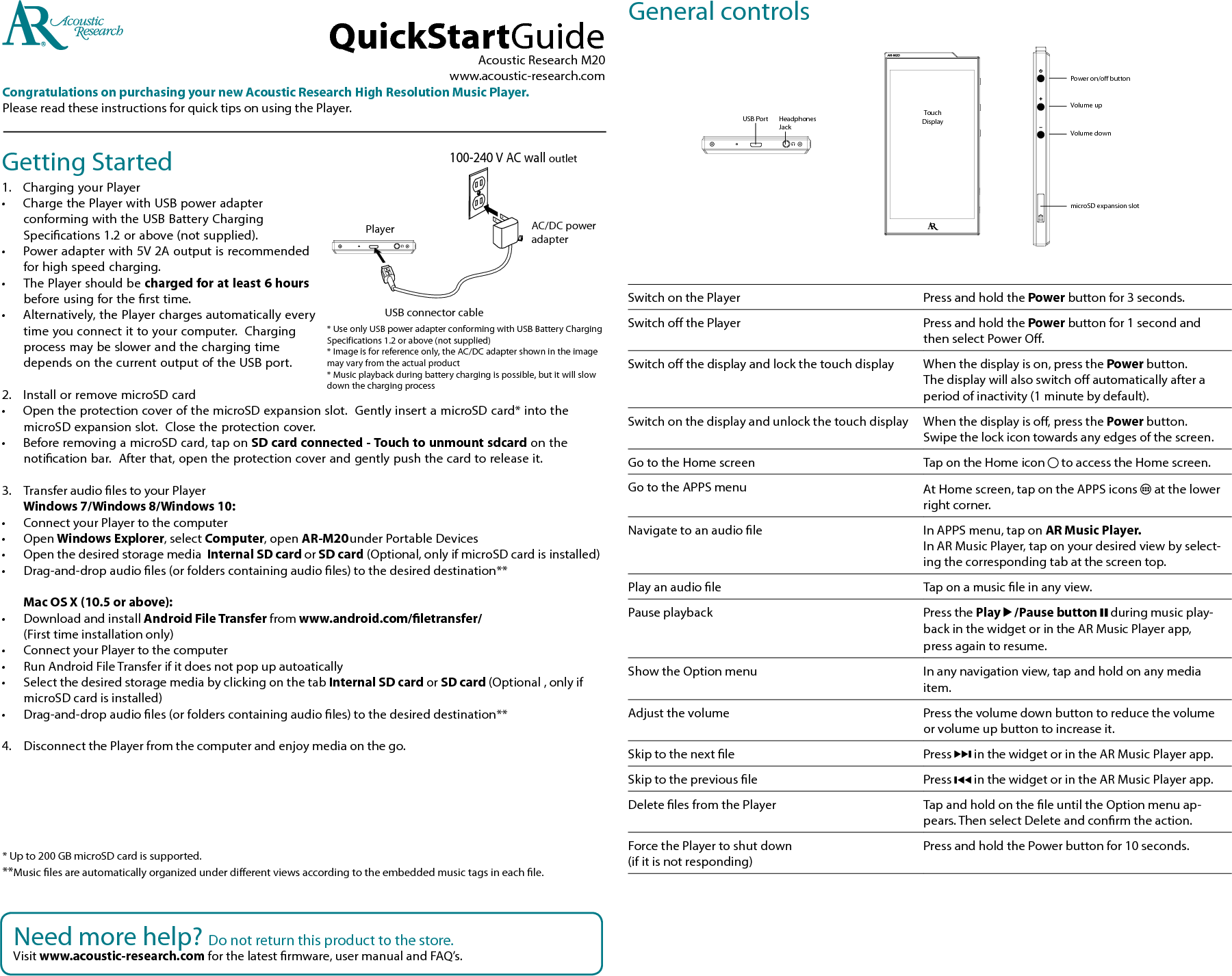 Getting Started1.   Charging your Player • ChargethePlayerwithUSBpoweradapterconformingwiththeUSBBatteryChargingSpecications1.2orabove(notsupplied).• Poweradapterwith5V2Aoutputisrecommendedforhighspeedcharging.• ThePlayershouldbecharged for at least 6 hours beforeusingforthersttime.• Alternatively,thePlayerchargesautomaticallyeverytimeyouconnectittoyourcomputer.ChargingprocessmaybeslowerandthechargingtimedependsonthecurrentoutputoftheUSBport.2. InstallorremovemicroSDcard• OpentheprotectioncoverofthemicroSDexpansionslot.GentlyinsertamicroSDcard*intothemicroSDexpansionslot.Closetheprotectioncover.• BeforeremovingamicroSDcard,taponSD card connected - Touch to unmount sdcard on the noticationbar.Afterthat,opentheprotectioncoverandgentlypushthecardtoreleaseit.3. TransferaudiolestoyourPlayer  Windows 7/Windows 8/Windows 10:• ConnectyourPlayertothecomputer• OpenWindows Explorer,selectComputer,openAR-M20 under PortableDevices• Openthedesiredstoragemedia Internal SD card or SD card(Optional,onlyifmicroSDcardisinstalled)• Drag-and-dropaudioles(orfolderscontainingaudioles)tothedesireddestination**  Mac OS X (10.5 or above):• DownloadandinstallAndroid File Transfer from www.android.com/letransfer/ (Firsttimeinstallationonly)• ConnectyourPlayertothecomputer• RunAndroidFileTransferifitdoesnotpopupautoatically• Selectthedesiredstoragemediabyclickingonthetab Internal SD card or SD card(Optional,onlyifmicroSDcardisinstalled)• Drag-and-dropaudioles(orfolderscontainingaudioles)tothedesireddestination**4. DisconnectthePlayerfromthecomputerandenjoymediaonthego.AcousticResearchM20www.acoustic-research.comCongratulations on purchasing your new Acoustic Research High Resolution Music Player.PleasereadtheseinstructionsforquicktipsonusingthePlayer.QuickStartGuide*Upto200GBmicroSDcardissupported.**Musiclesareautomaticallyorganizedunderdierentviewsaccordingtotheembeddedmusictagsineachle.Needmorehelp?Donotreturnthisproducttothestore.Visit www.acoustic-research.comforthelatestrmware,usermanualandFAQ’s.GeneralcontrolsTouchDisplayHeadphonesJackUSBPortVolumeupVolumedownPoweron/offbuttonmicroSDexpansionslotPlayer100-240VACwalloutletAC/DCpoweradapterUSBconnectorcable*UseonlyUSBpoweradapterconformingwithUSBBatteryChargingSpecifications1.2orabove(notsupplied)*Imageisforreferenceonly,theAC/DCadaptershownintheimagemayvaryfromtheactualproduct*Musicplaybackduringbatterychargingispossible,butitwillslowdownthechargingprocessSwitchonthePlayer PressandholdthePowerbuttonfor3seconds.SwitchothePlayer PressandholdthePowerbuttonfor1secondandthenselectPowerO.Switchothedisplayandlockthetouchdisplay Whenthedisplayison,pressthePowerbutton. Thedisplaywillalsoswitchoautomaticallyafteraperiodofinactivity(1minutebydefault).Switchonthedisplayandunlockthetouchdisplay Whenthedisplayiso,pressthePowerbutton. Swipethelockicontowardsanyedgesofthescreen.GototheHomescreen TapontheHomeicon toaccesstheHomescreen.GototheAPPSmenu AtHomescreen,tapontheAPPSicons  atthelowerright corner.Navigatetoanaudiole InAPPSmenu,taponAR Music Player.  InARMusicPlayer,taponyourdesiredviewbyselect-ingthecorrespondingtabatthescreentop.Play an audio le Taponamusicleinanyview.Pauseplayback Pressthe Play   /Pause button   duringmusicplay-backinthewidgetorintheARMusicPlayerapp, pressagaintoresume.ShowtheOptionmenu Inanynavigationview,tapandholdonanymediaitem.Adjustthevolume Pressthevolumedownbuttontoreducethevolumeorvolumeupbuttontoincreaseit.Skiptothenextle Press inthewidgetorintheARMusicPlayerapp.Skiptothepreviousle PressinthewidgetorintheARMusicPlayerapp.DeletelesfromthePlayer TapandholdontheleuntiltheOptionmenuap-pears.ThenselectDeleteandconrmtheaction.ForcethePlayertoshutdown (ifitisnotresponding)PressandholdthePowerbuttonfor10seconds.