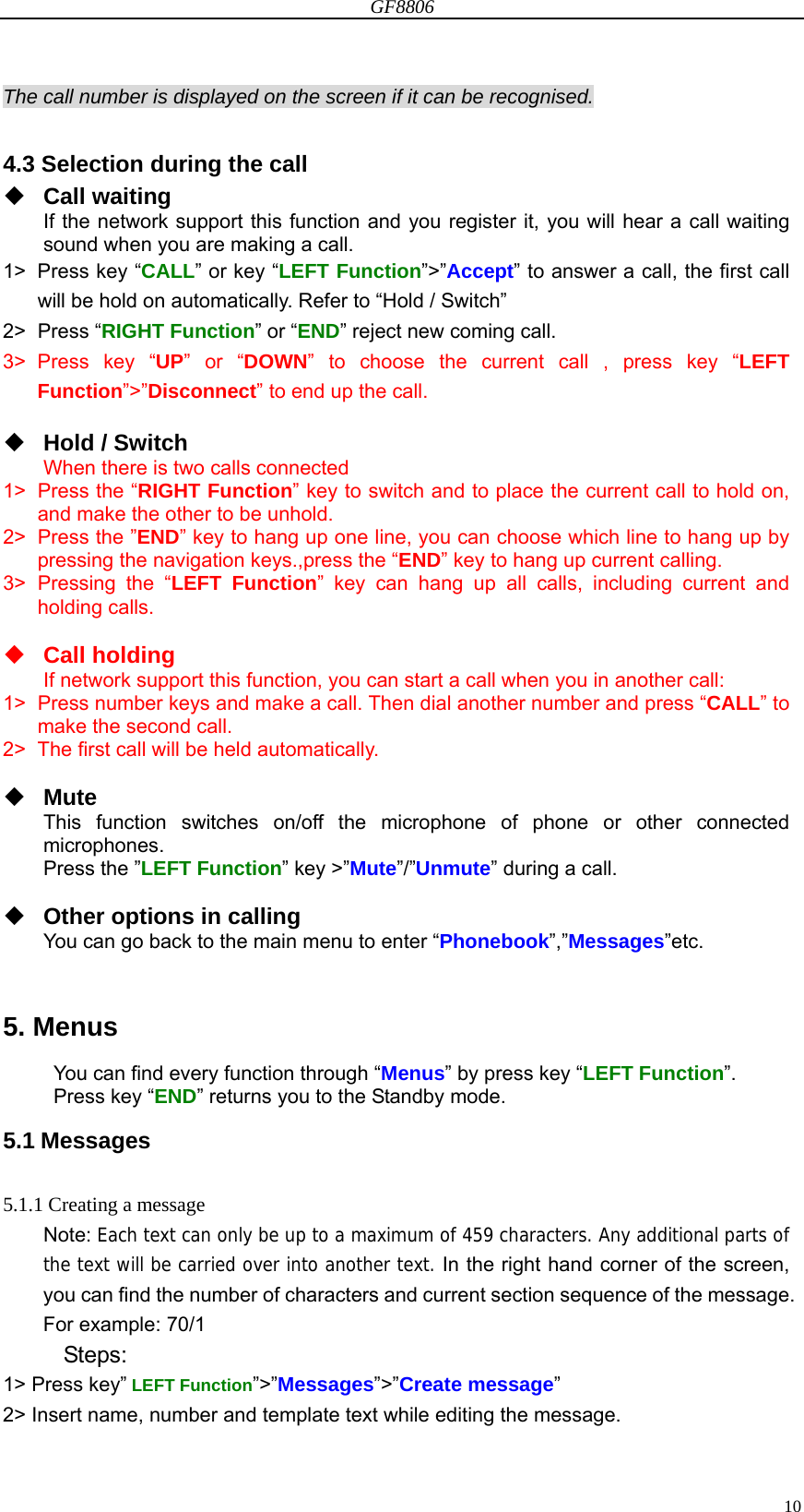 GF8806                                                                                                                  10The call number is displayed on the screen if it can be recognised.  4.3 Selection during the call  Call waiting If the network support this function and you register it, you will hear a call waiting sound when you are making a call.   1&gt;  Press key “CALL” or key “LEFT Function”&gt;”Accept” to answer a call, the first call will be hold on automatically. Refer to “Hold / Switch” 2&gt; Press “RIGHT Function” or “END” reject new coming call. 3&gt; Press key “UP” or “DOWN” to choose the current call , press key “LEFT Function”&gt;”Disconnect” to end up the call.   Hold / Switch When there is two calls connected 1&gt; Press the “RIGHT Function” key to switch and to place the current call to hold on, and make the other to be unhold. 2&gt;  Press the ”END” key to hang up one line, you can choose which line to hang up by pressing the navigation keys.,press the “END” key to hang up current calling. 3&gt; Pressing the “LEFT Function” key can hang up all calls, including current and holding calls.   Call holding If network support this function, you can start a call when you in another call: 1&gt;  Press number keys and make a call. Then dial another number and press “CALL” to make the second call. 2&gt;  The first call will be held automatically.   Mute This function switches on/off the microphone of phone or other connected microphones. Press the ”LEFT Function” key &gt;”Mute”/”Unmute” during a call.   Other options in calling You can go back to the main menu to enter “Phonebook”,”Messages”etc.   5. Menus You can find every function through “Menus” by press key “LEFT Function”. Press key “END” returns you to the Standby mode. 5.1 Messages  5.1.1 Creating a message Note: Each text can only be up to a maximum of 459 characters. Any additional parts of the text will be carried over into another text. In the right hand corner of the screen, you can find the number of characters and current section sequence of the message. For example: 70/1 Steps: 1&gt; Press key” LEFT Function”&gt;”Messages”&gt;”Create message” 2&gt; Insert name, number and template text while editing the message. 