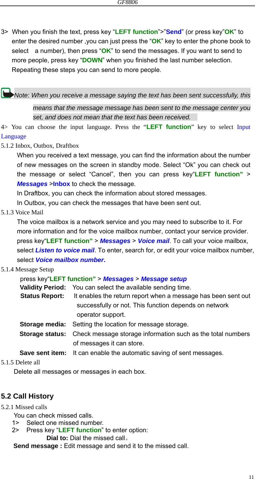 GF8806                                                                                                                  113&gt;  When you finish the text, press key “LEFT function”&gt;”Send” (or press key”OK” to enter the desired number ,you can just press the “OK” key to enter the phone book to select    a number), then press “OK” to send the messages. If you want to send to more people, press key “DOWN” when you finished the last number selection. Repeating these steps you can send to more people.   Note: When you receive a message saying the text has been sent successfully, this means that the message message has been sent to the message center you set, and does not mean that the text has been received.           4&gt; You can choose the input language. Press the “LEFT function” key to select Input    Language 5.1.2 Inbox, Outbox, Draftbox When you received a text message, you can find the information about the number of new messages on the screen in standby mode. Select “Ok” you can check out the message or select “Cancel”, then you can press key“LEFT function” &gt; Messages &gt;Inbox to check the message. In Draftbox, you can check the information about stored messages. In Outbox, you can check the messages that have been sent out. 5.1.3 Voice Mail The voice mailbox is a network service and you may need to subscribe to it. For more information and for the voice mailbox number, contact your service provider. press key“LEFT function” &gt; Messages &gt; Voice mail. To call your voice mailbox, select Listen to voice mail. To enter, search for, or edit your voice mailbox number, select Voice mailbox number.  5.1.4 Message Setup press key“LEFT function” &gt; Messages &gt; Message setup  Validity Period:    You can select the available sending time. Status Report:      It enables the return report when a message has been sent out successfully or not. This function depends on network operator support. Storage media:    Setting the location for message storage. Storage status:    Check message storage information such as the total numbers of messages it can store. Save sent item:    It can enable the automatic saving of sent messages. 5.1.5 Delete all Delete all messages or messages in each box.  5.2 Call History 5.2.1 Missed calls You can check missed calls. 1&gt;  Select one missed number. 2&gt; Press key “LEFT function” to enter option: Dial to: Dial the missed call。 Send message : Edit message and send it to the missed call. 