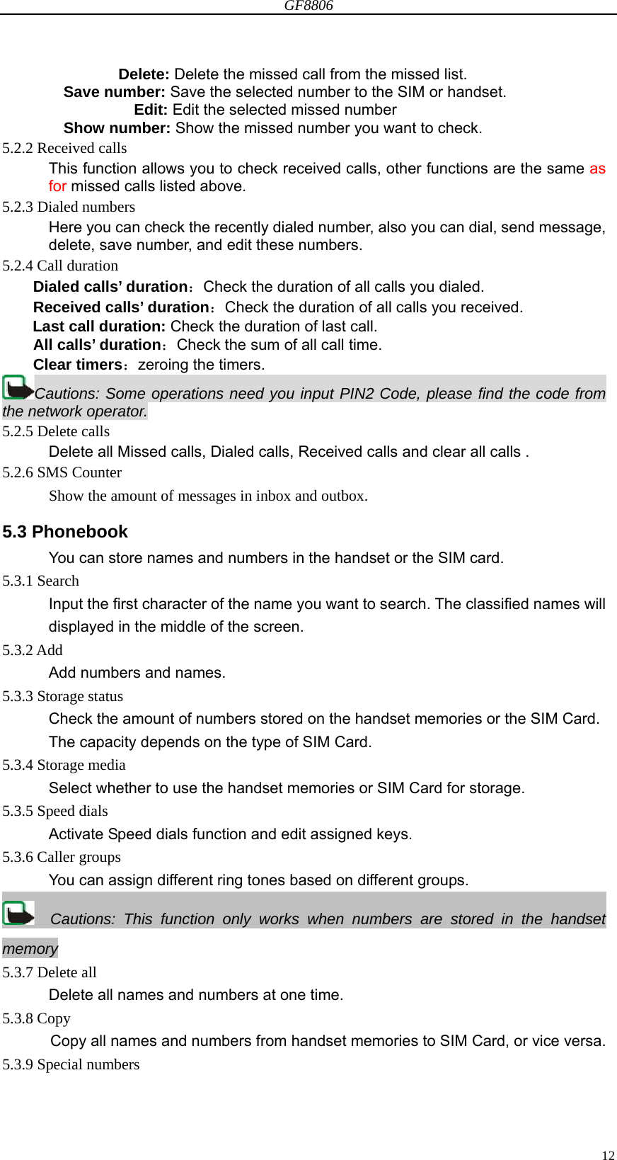 GF8806                                                                                                                  12             Delete: Delete the missed call from the missed list. Save number: Save the selected number to the SIM or handset.                Edit: Edit the selected missed number Show number: Show the missed number you want to check. 5.2.2 Received calls This function allows you to check received calls, other functions are the same as  for missed calls listed above. 5.2.3 Dialed numbers Here you can check the recently dialed number, also you can dial, send message, delete, save number, and edit these numbers. 5.2.4 Call duration Dialed calls’ duration：Check the duration of all calls you dialed. Received calls’ duration：Check the duration of all calls you received. Last call duration: Check the duration of last call. All calls’ duration：Check the sum of all call time. Clear timers：zeroing the timers. Cautions: Some operations need you input PIN2 Code, please find the code from the network operator. 5.2.5 Delete calls Delete all Missed calls, Dialed calls, Received calls and clear all calls . 5.2.6 SMS Counter     Show the amount of messages in inbox and outbox. 5.3 Phonebook You can store names and numbers in the handset or the SIM card.   5.3.1 Search Input the first character of the name you want to search. The classified names will displayed in the middle of the screen. 5.3.2 Add Add numbers and names. 5.3.3 Storage status Check the amount of numbers stored on the handset memories or the SIM Card. The capacity depends on the type of SIM Card. 5.3.4 Storage media Select whether to use the handset memories or SIM Card for storage. 5.3.5 Speed dials Activate Speed dials function and edit assigned keys. 5.3.6 Caller groups You can assign different ring tones based on different groups.   Cautions: This function only works when numbers are stored in the handset memory 5.3.7 Delete all Delete all names and numbers at one time. 5.3.8 Copy Copy all names and numbers from handset memories to SIM Card, or vice versa. 5.3.9 Special numbers 