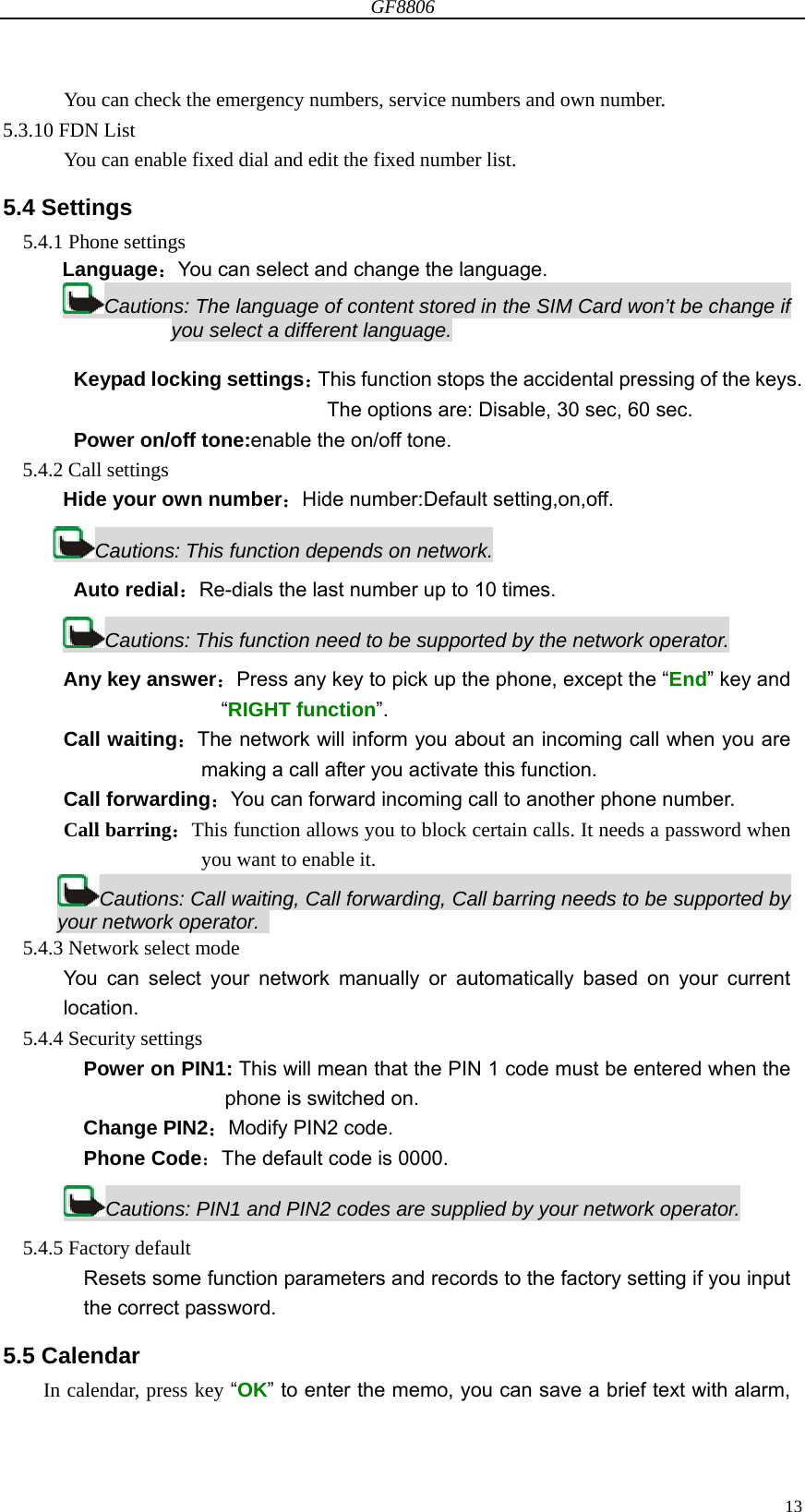 GF8806                                                                                                                  13      You can check the emergency numbers, service numbers and own number. 5.3.10 FDN List       You can enable fixed dial and edit the fixed number list. 5.4 Settings 5.4.1 Phone settings Language：You can select and change the language. Cautions: The language of content stored in the SIM Card won’t be change if you select a different language.  Keypad locking settings：This function stops the accidental pressing of the keys. The options are: Disable, 30 sec, 60 sec. Power on/off tone:enable the on/off tone. 5.4.2 Call settings Hide your own number：Hide number:Default setting,on,off. Cautions: This function depends on network. Auto redial：Re-dials the last number up to 10 times. Cautions: This function need to be supported by the network operator. Any key answer：Press any key to pick up the phone, except the “End” key and   “RIGHT function”. Call waiting：The network will inform you about an incoming call when you are making a call after you activate this function. Call forwarding：You can forward incoming call to another phone number. Call barring：This function allows you to block certain calls. It needs a password when you want to enable it. Cautions: Call waiting, Call forwarding, Call barring needs to be supported by your network operator.   5.4.3 Network select mode You can select your network manually or automatically based on your current  location. 5.4.4 Security settings Power on PIN1: This will mean that the PIN 1 code must be entered when the phone is switched on. Change PIN2：Modify PIN2 code. Phone Code：The default code is 0000. Cautions: PIN1 and PIN2 codes are supplied by your network operator. 5.4.5 Factory default Resets some function parameters and records to the factory setting if you input   the correct password. 5.5 Calendar In calendar, press key “OK” to enter the memo, you can save a brief text with alarm, 