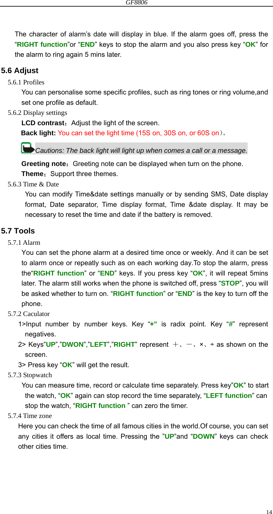 GF8806                                                                                                                  14The character of alarm’s date will display in blue. If the alarm goes off, press the “RIGHT function”or “END” keys to stop the alarm and you also press key “OK” for the alarm to ring again 5 mins later.   5.6 Adjust 5.6.1 Profiles You can personalise some specific profiles, such as ring tones or ring volume,and set one profile as default. 5.6.2 Display settings LCD contrast：Adjust the light of the screen. Back light: You can set the light time (15S on, 30S on, or 60S on）。 Cautions: The back light will light up when comes a call or a message. Greeting note：Greeting note can be displayed when turn on the phone. Theme：Support three themes. 5.6.3 Time &amp; Date You can modify Time&amp;date settings manually or by sending SMS, Date display format, Date separator, Time display format, Time &amp;date display. It may be necessary to reset the time and date if the battery is removed. 5.7 Tools 5.7.1 Alarm You can set the phone alarm at a desired time once or weekly. And it can be set to alarm once or repeatly such as on each working day.To stop the alarm, press the“RIGHT function” or “END” keys. If you press key “OK”, it will repeat 5mins later. The alarm still works when the phone is switched off, press “STOP”, you will be asked whether to turn on. “RIGHT function” or “END” is the key to turn off the phone. 5.7.2 Caculator 1&gt;Input number by number keys. Key “*” is radix point. Key “#” represent negatives. 2&gt; Keys”UP”,”DWON”,”LEFT”,”RIGHT” represent  ＋、－、×、÷ as shown on the screen. 3&gt; Press key “OK” will get the result. 5.7.3 Stopwatch       You can measure time, record or calculate time separately. Press key”OK” to start the watch, “OK” again can stop record the time separately, “LEFT function” can stop the watch, “RIGHT function ” can zero the timer.               5.7.4 Time zone Here you can check the time of all famous cities in the world.Of course, you can set any cities it offers as local time. Pressing the ”UP”and “DOWN” keys can check other cities time.    