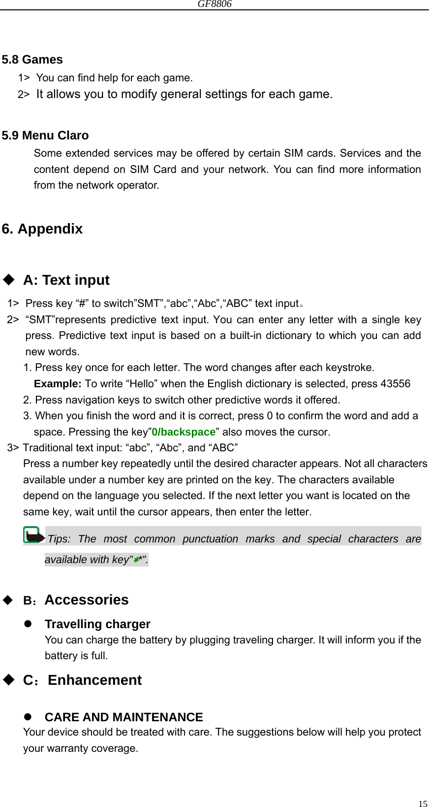 GF8806                                                                                                                  155.8 Games 1&gt;  You can find help for each game. 2&gt;  It allows you to modify general settings for each game.  5.9 Menu Claro Some extended services may be offered by certain SIM cards. Services and the content depend on SIM Card and your network. You can find more information from the network operator.    6. Appendix   A: Text input 1&gt;  Press key “#” to switch”SMT”,“abc”,“Abc”,“ABC” text input。 2&gt;  “SMT”represents predictive text input. You can enter any letter with a single key press. Predictive text input is based on a built-in dictionary to which you can add new words. 1. Press key once for each letter. The word changes after each keystroke. Example: To write “Hello” when the English dictionary is selected, press 43556 2. Press navigation keys to switch other predictive words it offered. 3. When you finish the word and it is correct, press 0 to confirm the word and add a space. Pressing the key”0/backspace” also moves the cursor. 3&gt; Traditional text input: “abc”, “Abc”, and “ABC” Press a number key repeatedly until the desired character appears. Not all characters available under a number key are printed on the key. The characters available depend on the language you selected. If the next letter you want is located on the same key, wait until the cursor appears, then enter the letter. Tips: The most common punctuation marks and special characters are available with key”**”.   B：Accessories  Travelling charger You can charge the battery by plugging traveling charger. It will inform you if the battery is full.      C：Enhancement   CARE AND MAINTENANCE Your device should be treated with care. The suggestions below will help you protect your warranty coverage. 
