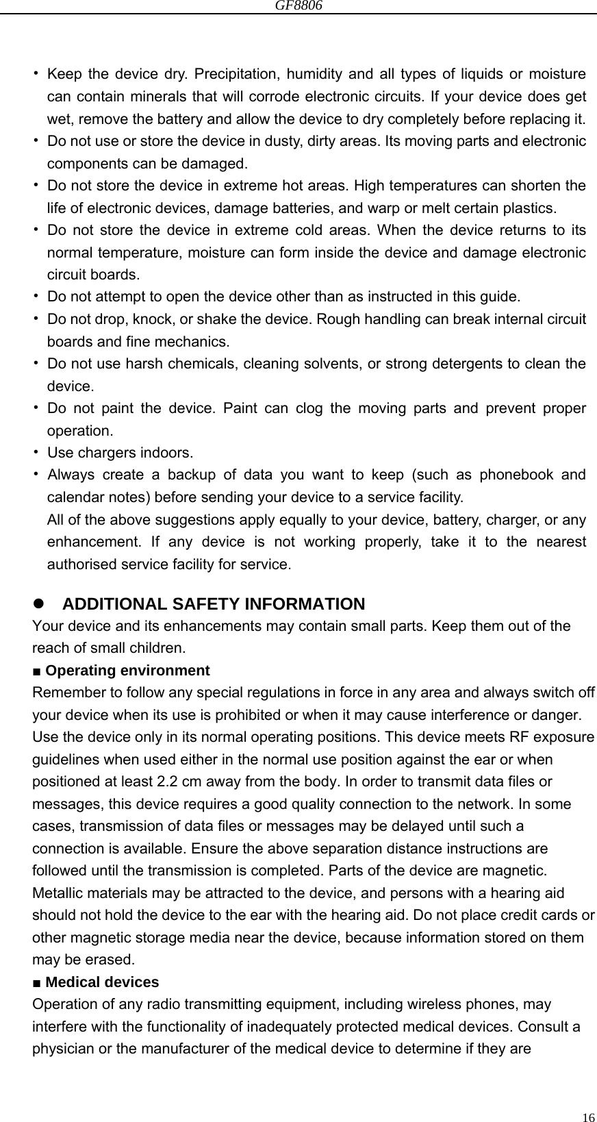 GF8806                                                                                                                  16• Keep the device dry. Precipitation, humidity and all types of liquids or moisture can contain minerals that will corrode electronic circuits. If your device does get wet, remove the battery and allow the device to dry completely before replacing it. •  Do not use or store the device in dusty, dirty areas. Its moving parts and electronic components can be damaged. •  Do not store the device in extreme hot areas. High temperatures can shorten the life of electronic devices, damage batteries, and warp or melt certain plastics. • Do not store the device in extreme cold areas. When the device returns to its normal temperature, moisture can form inside the device and damage electronic circuit boards. •  Do not attempt to open the device other than as instructed in this guide. •  Do not drop, knock, or shake the device. Rough handling can break internal circuit boards and fine mechanics. •  Do not use harsh chemicals, cleaning solvents, or strong detergents to clean the device. • Do not paint the device. Paint can clog the moving parts and prevent proper operation. • Use chargers indoors. • Always create a backup of data you want to keep (such as phonebook and calendar notes) before sending your device to a service facility. All of the above suggestions apply equally to your device, battery, charger, or any enhancement. If any device is not working properly, take it to the nearest authorised service facility for service.   ADDITIONAL SAFETY INFORMATION Your device and its enhancements may contain small parts. Keep them out of the reach of small children. ■ Operating environment Remember to follow any special regulations in force in any area and always switch off your device when its use is prohibited or when it may cause interference or danger. Use the device only in its normal operating positions. This device meets RF exposure guidelines when used either in the normal use position against the ear or when positioned at least 2.2 cm away from the body. In order to transmit data files or messages, this device requires a good quality connection to the network. In some cases, transmission of data files or messages may be delayed until such a connection is available. Ensure the above separation distance instructions are followed until the transmission is completed. Parts of the device are magnetic. Metallic materials may be attracted to the device, and persons with a hearing aid should not hold the device to the ear with the hearing aid. Do not place credit cards or other magnetic storage media near the device, because information stored on them may be erased. ■ Medical devices Operation of any radio transmitting equipment, including wireless phones, may interfere with the functionality of inadequately protected medical devices. Consult a physician or the manufacturer of the medical device to determine if they are 