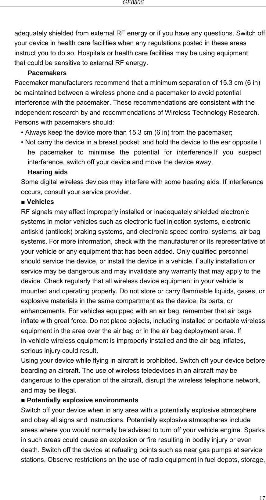 GF8806                                                                                                                  17adequately shielded from external RF energy or if you have any questions. Switch off your device in health care facilities when any regulations posted in these areas instruct you to do so. Hospitals or health care facilities may be using equipment that could be sensitive to external RF energy. Pacemakers Pacemaker manufacturers recommend that a minimum separation of 15.3 cm (6 in) be maintained between a wireless phone and a pacemaker to avoid potential interference with the pacemaker. These recommendations are consistent with the independent research by and recommendations of Wireless Technology Research. Persons with pacemakers should: • Always keep the device more than 15.3 cm (6 in) from the pacemaker; • Not carry the device in a breast pocket; and hold the device to the ear opposite t he pacemaker to minimise the potential for interference.If you suspect interference, switch off your device and move the device away. Hearing aids Some digital wireless devices may interfere with some hearing aids. If interference occurs, consult your service provider. ■ Vehicles RF signals may affect improperly installed or inadequately shielded electronic systems in motor vehicles such as electronic fuel injection systems, electronic antiskid (antilock) braking systems, and electronic speed control systems, air bag systems. For more information, check with the manufacturer or its representative of your vehicle or any equipment that has been added. Only qualified personnel should service the device, or install the device in a vehicle. Faulty installation or service may be dangerous and may invalidate any warranty that may apply to the device. Check regularly that all wireless device equipment in your vehicle is mounted and operating properly. Do not store or carry flammable liquids, gases, or explosive materials in the same compartment as the device, its parts, or enhancements. For vehicles equipped with an air bag, remember that air bags inflate with great force. Do not place objects, including installed or portable wireless equipment in the area over the air bag or in the air bag deployment area. If in-vehicle wireless equipment is improperly installed and the air bag inflates, serious injury could result.   Using your device while flying in aircraft is prohibited. Switch off your device before boarding an aircraft. The use of wireless teledevices in an aircraft may be dangerous to the operation of the aircraft, disrupt the wireless telephone network, and may be illegal. ■ Potentially explosive environments Switch off your device when in any area with a potentially explosive atmosphere and obey all signs and instructions. Potentially explosive atmospheres include areas where you would normally be advised to turn off your vehicle engine. Sparks in such areas could cause an explosion or fire resulting in bodily injury or even death. Switch off the device at refueling points such as near gas pumps at service stations. Observe restrictions on the use of radio equipment in fuel depots, storage, 