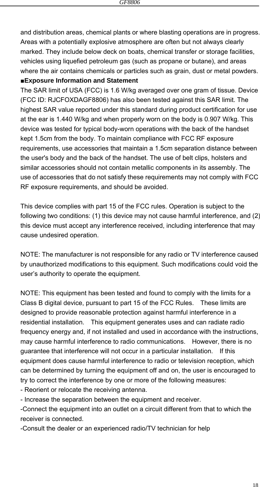 GF8806                                                                                                                  18and distribution areas, chemical plants or where blasting operations are in progress. Areas with a potentially explosive atmosphere are often but not always clearly marked. They include below deck on boats, chemical transfer or storage facilities, vehicles using liquefied petroleum gas (such as propane or butane), and areas where the air contains chemicals or particles such as grain, dust or metal powders. ■Exposure Information and Statement The SAR limit of USA (FCC) is 1.6 W/kg averaged over one gram of tissue. Device (FCC ID: RJCFOXDAGF8806) has also been tested against this SAR limit. The highest SAR value reported under this standard during product certification for use at the ear is 1.440 W/kg and when properly worn on the body is 0.907 W/kg. This device was tested for typical body-worn operations with the back of the handset kept 1.5cm from the body. To maintain compliance with FCC RF exposure requirements, use accessories that maintain a 1.5cm separation distance between the user&apos;s body and the back of the handset. The use of belt clips, holsters and similar accessories should not contain metallic components in its assembly. The use of accessories that do not satisfy these requirements may not comply with FCC RF exposure requirements, and should be avoided.  This device complies with part 15 of the FCC rules. Operation is subject to the following two conditions: (1) this device may not cause harmful interference, and (2) this device must accept any interference received, including interference that may cause undesired operation.  NOTE: The manufacturer is not responsible for any radio or TV interference caused by unauthorized modifications to this equipment. Such modifications could void the user’s authority to operate the equipment.  NOTE: This equipment has been tested and found to comply with the limits for a Class B digital device, pursuant to part 15 of the FCC Rules.    These limits are designed to provide reasonable protection against harmful interference in a residential installation.    This equipment generates uses and can radiate radio frequency energy and, if not installed and used in accordance with the instructions, may cause harmful interference to radio communications.  However, there is no guarantee that interference will not occur in a particular installation.    If this equipment does cause harmful interference to radio or television reception, which can be determined by turning the equipment off and on, the user is encouraged to try to correct the interference by one or more of the following measures: - Reorient or relocate the receiving antenna. - Increase the separation between the equipment and receiver. -Connect the equipment into an outlet on a circuit different from that to which the receiver is connected. -Consult the dealer or an experienced radio/TV technician for help   