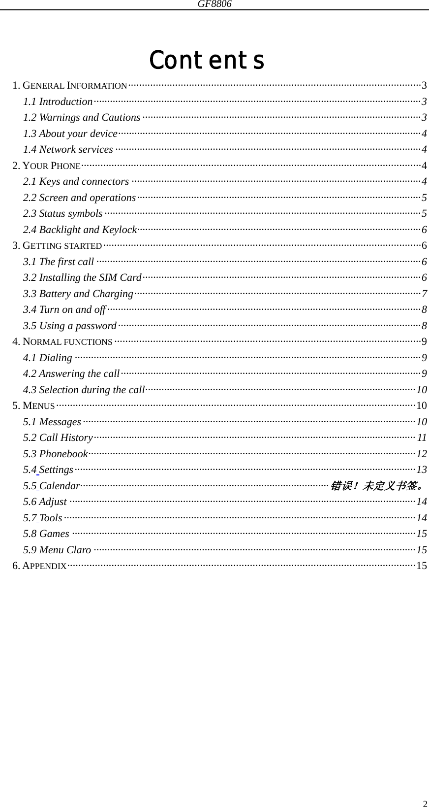 GF8806                                                                                                                  2Contents 1. GENERAL INFORMATION ·········································································································· 3 1.1 Introduction ························································································································· 3 1.2 Warnings and Cautions ······································································································· 3 1.3 About your device ················································································································ 4 1.4 Network services ················································································································· 4 2. YOUR PHONE ··························································································································· 4 2.1 Keys and connectors ··········································································································· 4 2.2 Screen and operations ········································································································· 5 2.3 Status symbols ····················································································································· 5 2.4 Backlight and Keylock ········································································································· 6 3. GETTING STARTED ··················································································································· 6 3.1 The first call ························································································································ 6 3.2 Installing the SIM Card ······································································································· 6 3.3 Battery and Charging ·········································································································· 7 3.4 Turn on and off ···················································································································· 8 3.5 Using a password ················································································································ 8 4. NORMAL FUNCTIONS ··············································································································· 9 4.1 Dialing ································································································································ 9 4.2 Answering the call ··············································································································· 9 4.3 Selection during the call ···································································································· 10 5. MENUS ·································································································································· 10 5.1 Messages ··························································································································· 10 5.2 Call History ······················································································································· 11 5.3 Phonebook ························································································································· 12 5.4 Settings ······························································································································ 13 5.5 Calendar···························································································· 错误！未定义书签。 5.6 Adjust ································································································································ 14 5.7 Tools ·································································································································· 14 5.8 Games ······························································································································· 15 5.9 Menu Claro ······················································································································· 15 6. APPENDIX ······························································································································ 15         