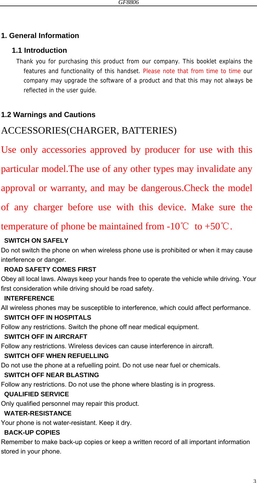 GF8806                                                                                                                  31. General Information 1.1 Introduction Thank you for purchasing this product from our company. This booklet explains the features and functionality of this handset. Please note that from time to time our company may upgrade the software of a product and that this may not always be reflected in the user guide.  1.2 Warnings and Cautions ACCESSORIES(CHARGER, BATTERIES) Use only accessories approved by producer for use with this particular model.The use of any other types may invalidate any approval or warranty, and may be dangerous.Check the model of any charger before use with this device. Make sure the temperature of phone be maintained from -10℃ to +50℃.   SWITCH ON SAFELY Do not switch the phone on when wireless phone use is prohibited or when it may cause interference or danger.   ROAD SAFETY COMES FIRST Obey all local laws. Always keep your hands free to operate the vehicle while driving. Your first consideration while driving should be road safety.  INTERFERENCE All wireless phones may be susceptible to interference, which could affect performance.   SWITCH OFF IN HOSPITALS Follow any restrictions. Switch the phone off near medical equipment.   SWITCH OFF IN AIRCRAFT Follow any restrictions. Wireless devices can cause interference in aircraft.   SWITCH OFF WHEN REFUELLING Do not use the phone at a refuelling point. Do not use near fuel or chemicals.   SWITCH OFF NEAR BLASTING Follow any restrictions. Do not use the phone where blasting is in progress.  QUALIFIED SERVICE Only qualified personnel may repair this product.  WATER-RESISTANCE Your phone is not water-resistant. Keep it dry.  BACK-UP COPIES Remember to make back-up copies or keep a written record of all important information stored in your phone. 