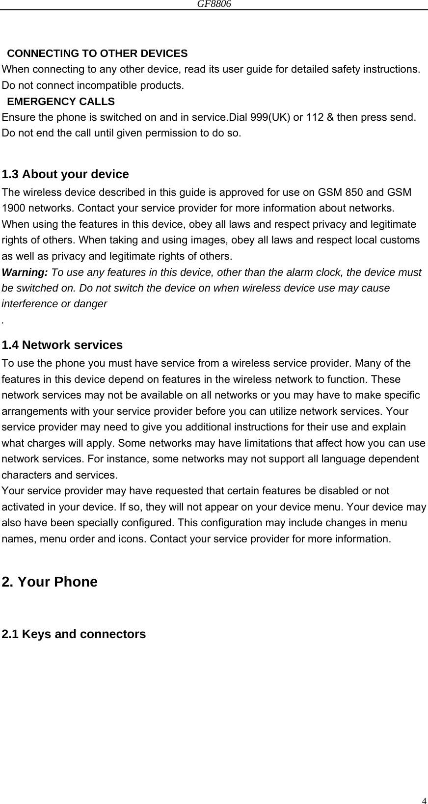 GF8806                                                                                                                  4  CONNECTING TO OTHER DEVICES When connecting to any other device, read its user guide for detailed safety instructions. Do not connect incompatible products.  EMERGENCY CALLS Ensure the phone is switched on and in service.Dial 999(UK) or 112 &amp; then press send. Do not end the call until given permission to do so.  1.3 About your device The wireless device described in this guide is approved for use on GSM 850 and GSM 1900 networks. Contact your service provider for more information about networks. When using the features in this device, obey all laws and respect privacy and legitimate rights of others. When taking and using images, obey all laws and respect local customs as well as privacy and legitimate rights of others. Warning: To use any features in this device, other than the alarm clock, the device must be switched on. Do not switch the device on when wireless device use may cause interference or danger . 1.4 Network services To use the phone you must have service from a wireless service provider. Many of the features in this device depend on features in the wireless network to function. These network services may not be available on all networks or you may have to make specific arrangements with your service provider before you can utilize network services. Your service provider may need to give you additional instructions for their use and explain what charges will apply. Some networks may have limitations that affect how you can use network services. For instance, some networks may not support all language dependent characters and services. Your service provider may have requested that certain features be disabled or not activated in your device. If so, they will not appear on your device menu. Your device may also have been specially configured. This configuration may include changes in menu names, menu order and icons. Contact your service provider for more information.  2. Your Phone  2.1 Keys and connectors  