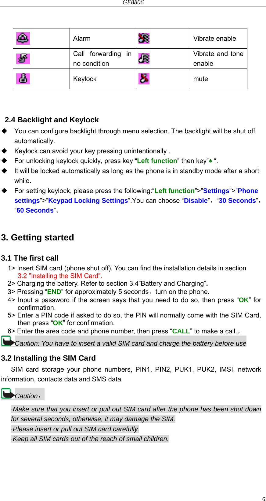 GF8806                                                                                                                  6 Alarm   Vibrate enable  Call forwarding in no condition   Vibrate and tone enable  Keylock   mute   2.4 Backlight and Keylock   You can configure backlight through menu selection. The backlight will be shut off automatically.   Keylock can avoid your key pressing unintentionally .     For unlocking keylock quickly, press key “Left function” then key”* “.   It will be locked automatically as long as the phone is in standby mode after a short while.   For setting keylock, please press the following:“Left function”&gt;”Settings”&gt;”Phone settings”&gt;”Keypad Locking Settings”.You can choose “Disable”，“30 Seconds”，“60 Seconds”。  3. Getting started   3.1 The first call 1&gt; Insert SIM card (phone shut off). You can find the installation details in section 3.2 ”Installing the SIM Card”. 2&gt; Charging the battery. Refer to section 3.4”Battery and Charging”. 3&gt; Pressing “END” for approximately 5 seconds，turn on the phone. 4&gt; Input a password if the screen says that you need to do so, then press “OK” for confirmation. 5&gt; Enter a PIN code if asked to do so, the PIN will normally come with the SIM Card, then press “OK” for confirmation. 6&gt; Enter the area code and phone number, then press “CALL” to make a call.。 Caution: You have to insert a valid SIM card and charge the battery before use 3.2 Installing the SIM Card    SIM card storage your phone numbers, PIN1, PIN2, PUK1, PUK2, IMSI, network information, contacts data and SMS data Caution： ·Make sure that you insert or pull out SIM card after the phone has been shut down for several seconds, otherwise, it may damage the SIM. ·Please insert or pull out SIM card carefully. ·Keep all SIM cards out of the reach of small children. 