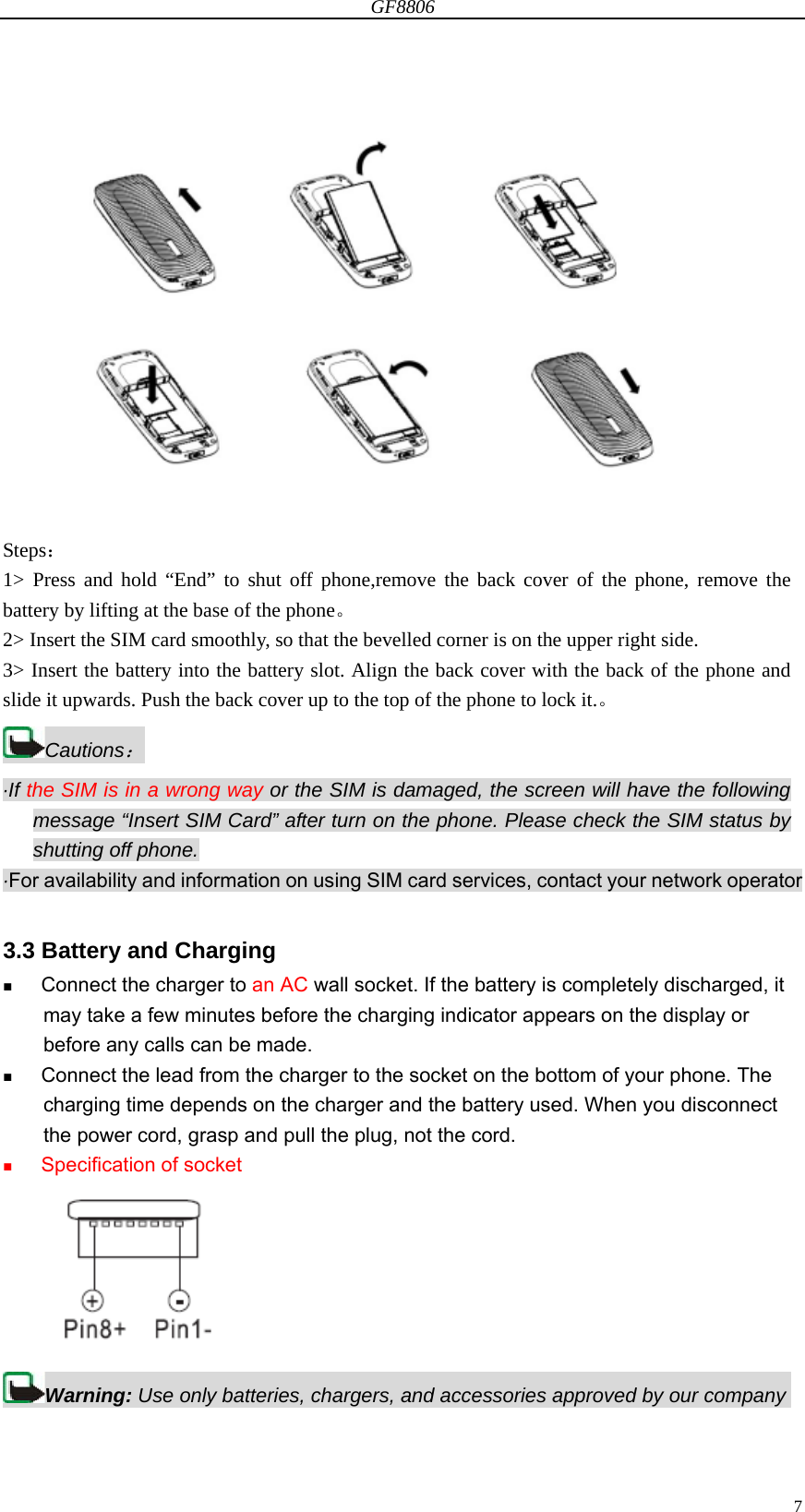 GF8806                                                                                                                  7 Steps：  1&gt; Press and hold “End” to shut off phone,remove the back cover of the phone, remove the battery by lifting at the base of the phone。 2&gt; Insert the SIM card smoothly, so that the bevelled corner is on the upper right side. 3&gt; Insert the battery into the battery slot. Align the back cover with the back of the phone and slide it upwards. Push the back cover up to the top of the phone to lock it.。 Cautions： ·If the SIM is in a wrong way or the SIM is damaged, the screen will have the following message “Insert SIM Card” after turn on the phone. Please check the SIM status by shutting off phone. ·For availability and information on using SIM card services, contact your network operator  3.3 Battery and Charging  Connect the charger to an AC wall socket. If the battery is completely discharged, it may take a few minutes before the charging indicator appears on the display or before any calls can be made.  Connect the lead from the charger to the socket on the bottom of your phone. The charging time depends on the charger and the battery used. When you disconnect the power cord, grasp and pull the plug, not the cord.  Specification of socket  Warning: Use only batteries, chargers, and accessories approved by our company 