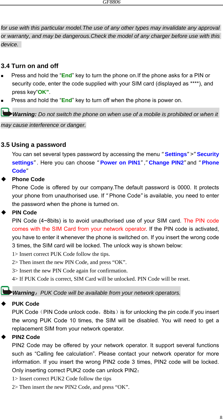 GF8806                                                                                                                  8for use with this particular model.The use of any other types may invalidate any approval or warranty, and may be dangerous.Check the model of any charger before use with this device.   3.4 Turn on and off  Press and hold the “End” key to turn the phone on.If the phone asks for a PIN or security code, enter the code supplied with your SIM card (displayed as ****), and press key“OK”.  Press and hold the “End” key to turn off when the phone is power on. Warning: Do not switch the phone on when use of a mobile is prohibited or when it may cause interference or danger.  3.5 Using a password You can set several types password by accessing the menu “Settings”&gt;”Security settings”. Here you can choose “Power on PIN1”,”Change PIN2”and “Phone Code”  Phone Code Phone Code is offered by our company.The default password is 0000. It protects your phone from unauthorised use. If “Phone Code”is available, you need to enter the password when the phone is turned on.  PIN Code PIN Code (4~8bits) is to avoid unauthorised use of your SIM card. The PIN code comes with the SIM Card from your network operator. If the PIN code is activated, you have to enter it whenever the phone is switched on. If you insert the wrong code 3 times, the SIM card will be locked. The unlock way is shown below: 1&gt; Insert correct PUK Code follow the tips. 2&gt; Then insert the new PIN Code, and press “OK”. 3&gt; Insert the new PIN Code again for confirmation. 4&gt; If PUK Code is correct, SIM Card will be unlocked. PIN Code will be reset. Warning：PUK Code will be available from your network operators.  PUK Code PUK Code（PIN Code unlock code，8bits）is for unlocking the pin code.If you insert the wrong PUK Code 10 times, the SIM will be disabled. You will need to get a replacement SIM from your network operator.  PIN2 Code PIN2 Code may be offered by your network operator. It support several functions such as “Calling fee calculation”. Please contact your network operator for more information. If you insert the wrong PIN2 code 3 times, PIN2 code will be locked. Only inserting correct PUK2 code can unlock PIN2： 1&gt; Insert correct PUK2 Code follow the tips 2&gt; Then insert the new PIN2 Code, and press “OK”. 