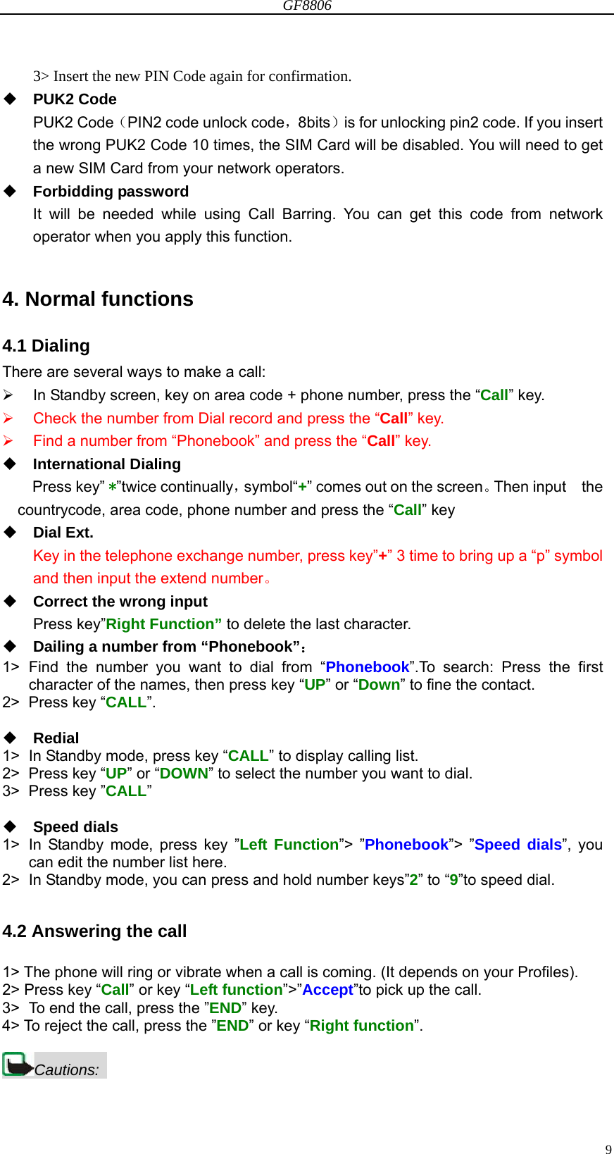 GF8806                                                                                                                  93&gt; Insert the new PIN Code again for confirmation.  PUK2 Code PUK2 Code（PIN2 code unlock code，8bits）is for unlocking pin2 code. If you insert the wrong PUK2 Code 10 times, the SIM Card will be disabled. You will need to get a new SIM Card from your network operators.  Forbidding password It will be needed while using Call Barring. You can get this code from network operator when you apply this function.  4. Normal functions 4.1 Dialing There are several ways to make a call:   In Standby screen, key on area code + phone number, press the “Call” key.   Check the number from Dial record and press the “Call” key.   Find a number from “Phonebook” and press the “Call” key.  International Dialing Press key” * ”twice continually，symbol“+” comes out on the screen。Then input    the countrycode, area code, phone number and press the “Call” key  Dial Ext. Key in the telephone exchange number, press key”+” 3 time to bring up a “p” symbol and then input the extend number。  Correct the wrong input Press key”Right Function” to delete the last character.  Dailing a number from “Phonebook”： 1&gt; Find the number you want to dial from “Phonebook”.To search: Press the first character of the names, then press key “UP” or “Down” to fine the contact. 2&gt; Press key “CALL”.   Redial  1&gt;  In Standby mode, press key “CALL” to display calling list. 2&gt; Press key “UP” or “DOWN” to select the number you want to dial. 3&gt; Press key ”CALL”   Speed dials 1&gt;  In Standby mode, press key ”Left Function”&gt; ”Phonebook”&gt; ”Speed dials”, you can edit the number list here.     2&gt;  In Standby mode, you can press and hold number keys”2” to “9”to speed dial.  4.2 Answering the call  1&gt; The phone will ring or vibrate when a call is coming. (It depends on your Profiles). 2&gt; Press key “Call” or key “Left function”&gt;”Accept”to pick up the call. 3&gt;  To end the call, press the ”END” key. 4&gt; To reject the call, press the ”END” or key “Right function”.  Cautions:  