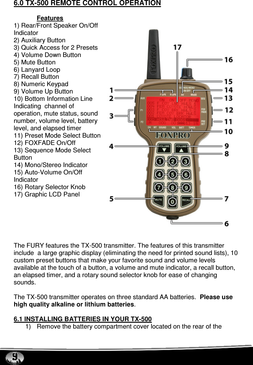  6.0 TX-500 REMOTE CONTROL OPERATION  Features 1) Rear/Front Speaker On/Off Indicator 2) Auxiliary Button 3) Quick Access for 2 Presets 4) Volume Down Button 5) Mute Button 6) Lanyard Loop 7) Recall Button 8) Numeric Keypad 9) Volume Up Button 10) Bottom Information Line Indicating  channel of operation, mute status, sound number, volume level, battery level, and elapsed timer 11) Preset Mode Select Button 12) FOXFADE On/Off 13) Sequence Mode Select Button 14) Mono/Stereo Indicator 15) Auto-Volume On/Off Indicator 16) Rotary Selector Knob 17) Graphic LCD Panel       The FURY features the TX-500 transmitter. The features of this transmitter include  a large graphic display (eliminating the need for printed sound lists), 10 custom preset buttons that make your favorite sound and volume levels available at the touch of a button, a volume and mute indicator, a recall button, an elapsed timer, and a rotary sound selector knob for ease of changing sounds.   The TX-500 transmitter operates on three standard AA batteries.  Please use high quality alkaline or lithium batteries.    6.1 INSTALLING BATTERIES IN YOUR TX-500 1)  Remove the battery compartment cover located on the rear of the 