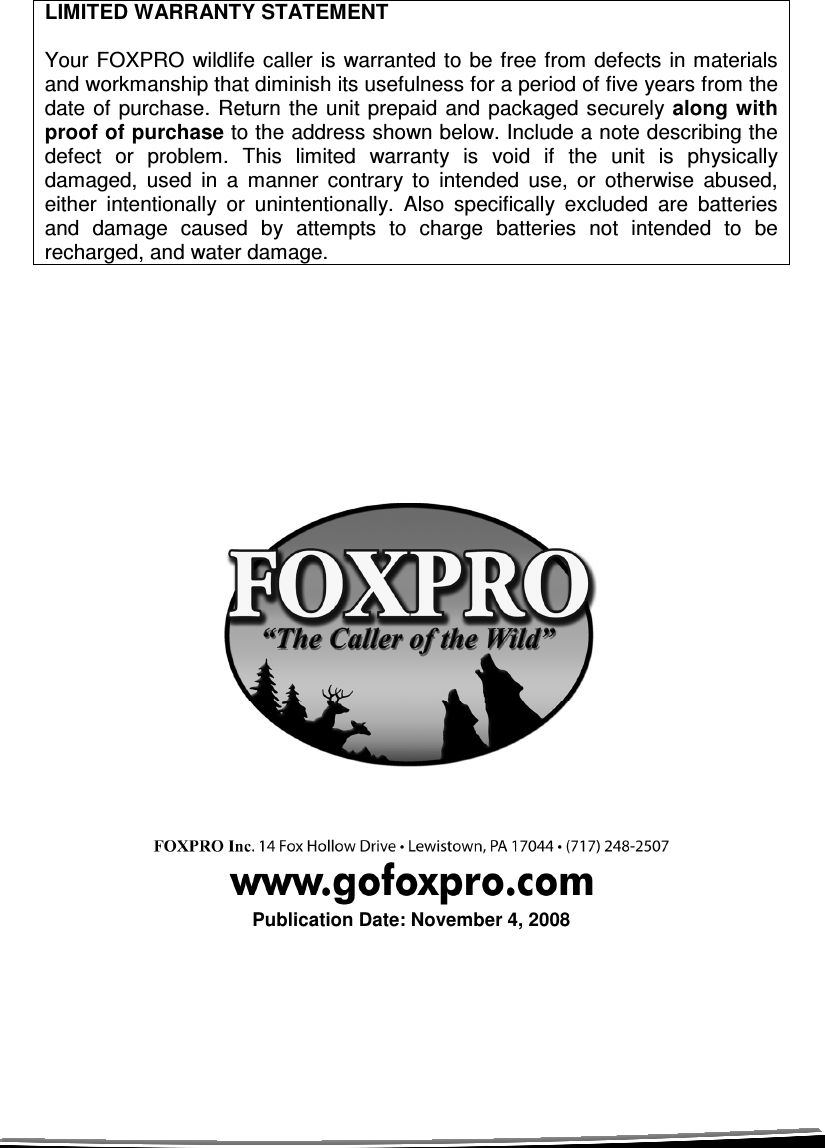  LIMITED WARRANTY STATEMENT  Your FOXPRO wildlife  caller is warranted  to be free from  defects in materials and workmanship that diminish its usefulness for a period of five years from the date of  purchase.  Return  the unit prepaid and  packaged securely along  with proof of purchase to the address shown below. Include a note describing the defect  or  problem.  This  limited  warranty  is  void  if  the  unit  is  physically damaged,  used  in  a  manner  contrary  to  intended  use,  or  otherwise  abused, either  intentionally  or  unintentionally.  Also  specifically  excluded  are  batteries and  damage  caused  by  attempts  to  charge  batteries  not  intended  to  be recharged, and water damage.                            Publication Date: November 4, 2008 