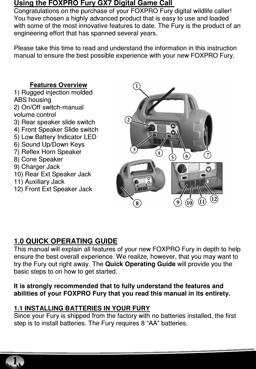  Using the FOXPRO Fury GX7 Digital Game Call  Congratulations on the purchase of your FOXPRO Fury digital wildlife caller! You have chosen a highly advanced product that is easy to use and loaded with some of the most innovative features to date. The Fury is the product of an engineering effort that has spanned several years.   Please take this time to read and understand the information in this instruction manual to ensure the best possible experience with your new FOXPRO Fury.    Features Overview 1) Rugged injection molded ABS housing 2) On/Off switch-manual volume control 3) Rear speaker slide switch 4) Front Speaker Slide switch 5) Low Battery Indicator LED 6) Sound Up/Down Keys 7) Reflex Horn Speaker 8) Cone Speaker 9) Charger Jack 10) Rear Ext Speaker Jack 11) Auxiliary Jack 12) Front Ext Speaker Jack       1.0 QUICK OPERATING GUIDE This manual will explain all features of your new FOXPRO Fury in depth to help ensure the best overall experience. We realize, however, that you may want to try the Fury out right away. The Quick Operating Guide will provide you the basic steps to on how to get started.  It is strongly recommended that to fully understand the features and abilities of your FOXPRO Fury that you read this manual in its entirety.   1.1 INSTALLING BATTERIES IN YOUR FURY Since your Fury is shipped from the factory with no batteries installed, the first step is to install batteries. The Fury requires 8 “AA” batteries.   