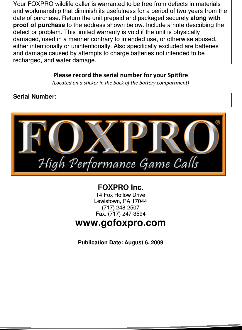   Your FOXPRO wildlife caller is warranted to be free from defects in materials and workmanship that diminish its usefulness for a period of two years from the date of purchase. Return the unit prepaid and packaged securely along with proof of purchase to the address shown below. Include a note describing the defect or problem. This limited warranty is void if the unit is physically damaged, used in a manner contrary to intended use, or otherwise abused, either intentionally or unintentionally. Also specifically excluded are batteries and damage caused by attempts to charge batteries not intended to be recharged, and water damage.  Please record the serial number for your Spitfire (Located on a sticker in the back of the battery compartment)  Serial Number:  FOXPRO Inc. 14 Fox Hollow Drive Lewistown, PA 17044 (717) 248-2507 Fax: (717) 247-3594 www.gofoxpro.com  Publication Date: August 6, 2009    