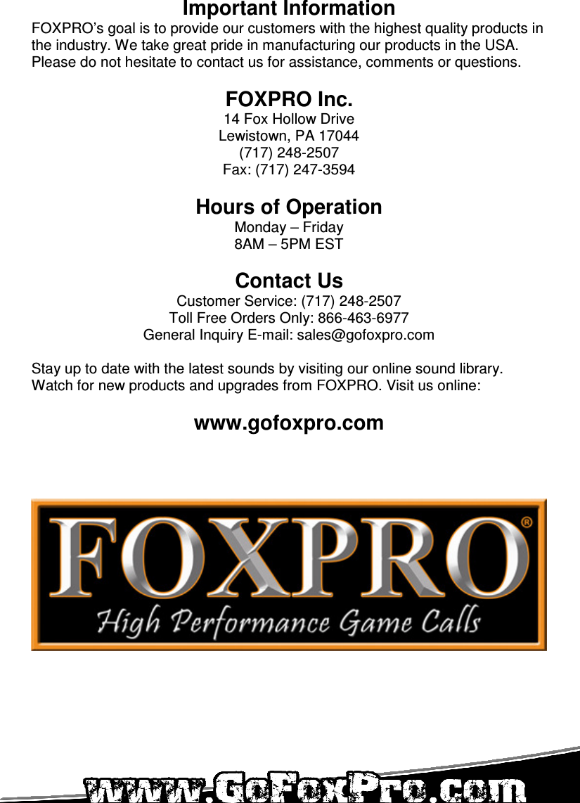   Important Information FOXPRO’s goal is to provide our customers with the highest quality products in the industry. We take great pride in manufacturing our products in the USA. Please do not hesitate to contact us for assistance, comments or questions.  FOXPRO Inc. 14 Fox Hollow Drive Lewistown, PA 17044 (717) 248-2507 Fax: (717) 247-3594  Hours of Operation Monday – Friday 8AM – 5PM EST  Contact Us Customer Service: (717) 248-2507 Toll Free Orders Only: 866-463-6977 General Inquiry E-mail: sales@gofoxpro.com  Stay up to date with the latest sounds by visiting our online sound library. Watch for new products and upgrades from FOXPRO. Visit us online:  www.gofoxpro.com    