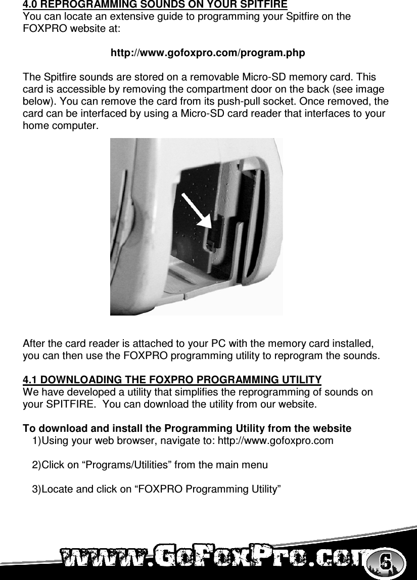     4.0 REPROGRAMMING SOUNDS ON YOUR SPITFIRE You can locate an extensive guide to programming your Spitfire on the FOXPRO website at:  http://www.gofoxpro.com/program.php  The Spitfire sounds are stored on a removable Micro-SD memory card. This card is accessible by removing the compartment door on the back (see image below). You can remove the card from its push-pull socket. Once removed, the card can be interfaced by using a Micro-SD card reader that interfaces to your home computer.                  After the card reader is attached to your PC with the memory card installed, you can then use the FOXPRO programming utility to reprogram the sounds.  4.1 DOWNLOADING THE FOXPRO PROGRAMMING UTILITY We have developed a utility that simplifies the reprogramming of sounds on your SPITFIRE.  You can download the utility from our website.  To download and install the Programming Utility from the website 1) Using your web browser, navigate to: http://www.gofoxpro.com  2) Click on “Programs/Utilities” from the main menu  3) Locate and click on “FOXPRO Programming Utility” 