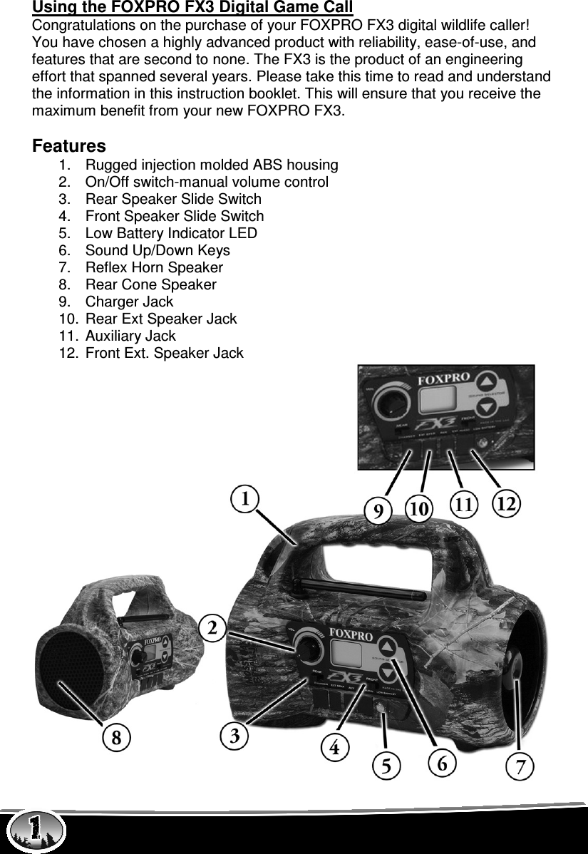  Using the FOXPRO FX3 Digital Game Call Congratulations on the purchase of your FOXPRO FX3 digital wildlife caller! You have chosen a highly advanced product with reliability, ease-of-use, and features that are second to none. The FX3 is the product of an engineering effort that spanned several years. Please take this time to read and understand the information in this instruction booklet. This will ensure that you receive the maximum benefit from your new FOXPRO FX3.  Features 1.  Rugged injection molded ABS housing 2.  On/Off switch-manual volume control 3.  Rear Speaker Slide Switch 4.  Front Speaker Slide Switch 5.  Low Battery Indicator LED 6.  Sound Up/Down Keys 7.  Reflex Horn Speaker  8.  Rear Cone Speaker 9.  Charger Jack 10.  Rear Ext Speaker Jack 11.  Auxiliary Jack 12.  Front Ext. Speaker Jack 