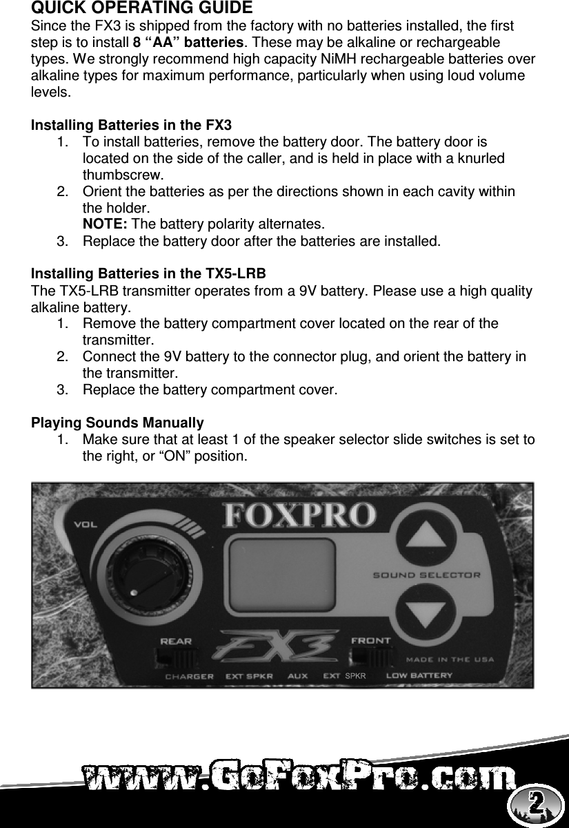   QUICK OPERATING GUIDE Since the FX3 is shipped from the factory with no batteries installed, the first step is to install 8 “AA” batteries. These may be alkaline or rechargeable types. We strongly recommend high capacity NiMH rechargeable batteries over alkaline types for maximum performance, particularly when using loud volume levels.   Installing Batteries in the FX3 1.  To install batteries, remove the battery door. The battery door is located on the side of the caller, and is held in place with a knurled thumbscrew. 2.  Orient the batteries as per the directions shown in each cavity within the holder.  NOTE: The battery polarity alternates.  3.  Replace the battery door after the batteries are installed.   Installing Batteries in the TX5-LRB The TX5-LRB transmitter operates from a 9V battery. Please use a high quality alkaline battery.  1.  Remove the battery compartment cover located on the rear of the transmitter.  2.  Connect the 9V battery to the connector plug, and orient the battery in the transmitter.  3.  Replace the battery compartment cover.   Playing Sounds Manually 1.  Make sure that at least 1 of the speaker selector slide switches is set to the right, or “ON” position.   
