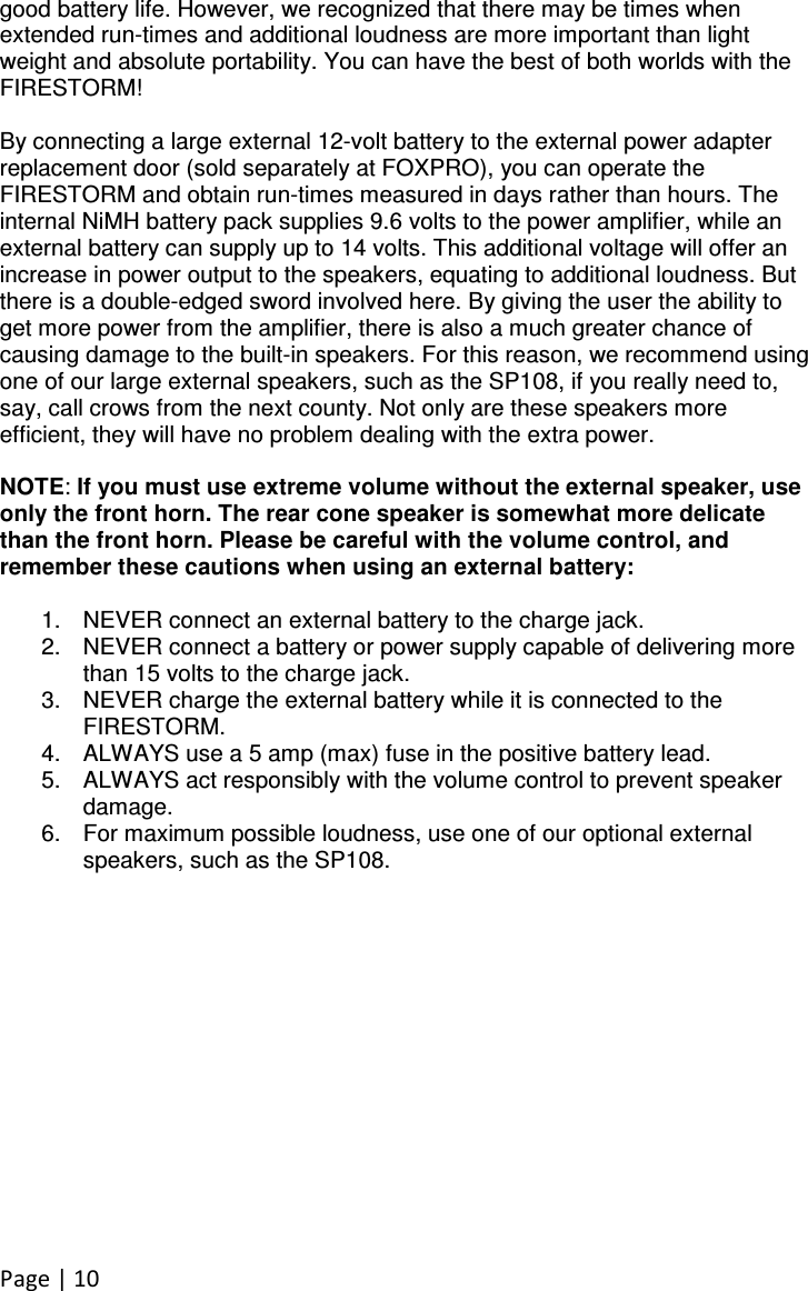 Page | 10 good battery life. However, we recognized that there may be times when extended run-times and additional loudness are more important than light weight and absolute portability. You can have the best of both worlds with the FIRESTORM!   By connecting a large external 12-volt battery to the external power adapter replacement door (sold separately at FOXPRO), you can operate the FIRESTORM and obtain run-times measured in days rather than hours. The internal NiMH battery pack supplies 9.6 volts to the power amplifier, while an external battery can supply up to 14 volts. This additional voltage will offer an increase in power output to the speakers, equating to additional loudness. But there is a double-edged sword involved here. By giving the user the ability to get more power from the amplifier, there is also a much greater chance of causing damage to the built-in speakers. For this reason, we recommend using one of our large external speakers, such as the SP108, if you really need to, say, call crows from the next county. Not only are these speakers more efficient, they will have no problem dealing with the extra power.   NOTE: If you must use extreme volume without the external speaker, use only the front horn. The rear cone speaker is somewhat more delicate than the front horn. Please be careful with the volume control, and remember these cautions when using an external battery:  1.  NEVER connect an external battery to the charge jack. 2.  NEVER connect a battery or power supply capable of delivering more than 15 volts to the charge jack. 3.  NEVER charge the external battery while it is connected to the FIRESTORM. 4.  ALWAYS use a 5 amp (max) fuse in the positive battery lead. 5.  ALWAYS act responsibly with the volume control to prevent speaker   damage. 6.  For maximum possible loudness, use one of our optional external speakers, such as the SP108. 