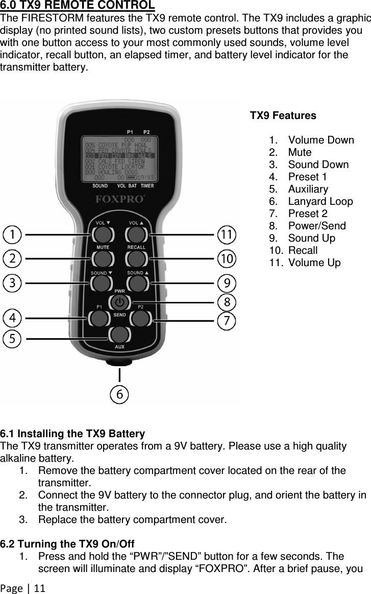 Page | 11 6.0 TX9 REMOTE CONTROL The FIRESTORM features the TX9 remote control. The TX9 includes a graphic display (no printed sound lists), two custom presets buttons that provides you with one button access to your most commonly used sounds, volume level indicator, recall button, an elapsed timer, and battery level indicator for the transmitter battery.    TX9 Features  1.  Volume Down 2.  Mute 3.  Sound Down 4.  Preset 1 5.  Auxiliary 6.  Lanyard Loop 7.  Preset 2 8.  Power/Send 9.  Sound Up 10.  Recall 11.  Volume Up              6.1 Installing the TX9 Battery The TX9 transmitter operates from a 9V battery. Please use a high quality alkaline battery.  1.  Remove the battery compartment cover located on the rear of the transmitter.  2.  Connect the 9V battery to the connector plug, and orient the battery in the transmitter.  3.  Replace the battery compartment cover.   6.2 Turning the TX9 On/Off 1.  Press and hold the “PWR”/”SEND” button for a few seconds. The screen will illuminate and display “FOXPRO”. After a brief pause, you 