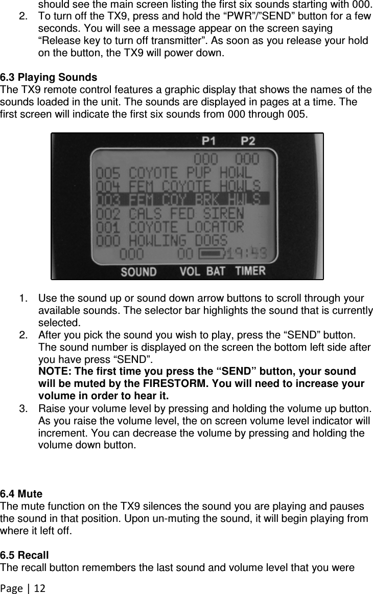 Page | 12 should see the main screen listing the first six sounds starting with 000. 2.  To turn off the TX9, press and hold the “PWR”/”SEND” button for a few seconds. You will see a message appear on the screen saying “Release key to turn off transmitter”. As soon as you release your hold on the button, the TX9 will power down.  6.3 Playing Sounds The TX9 remote control features a graphic display that shows the names of the sounds loaded in the unit. The sounds are displayed in pages at a time. The first screen will indicate the first six sounds from 000 through 005.     1.  Use the sound up or sound down arrow buttons to scroll through your available sounds. The selector bar highlights the sound that is currently selected. 2.  After you pick the sound you wish to play, press the “SEND” button. The sound number is displayed on the screen the bottom left side after you have press “SEND”. NOTE: The first time you press the “SEND” button, your sound will be muted by the FIRESTORM. You will need to increase your volume in order to hear it. 3.  Raise your volume level by pressing and holding the volume up button. As you raise the volume level, the on screen volume level indicator will increment. You can decrease the volume by pressing and holding the volume down button.    6.4 Mute The mute function on the TX9 silences the sound you are playing and pauses the sound in that position. Upon un-muting the sound, it will begin playing from where it left off.  6.5 Recall The recall button remembers the last sound and volume level that you were 