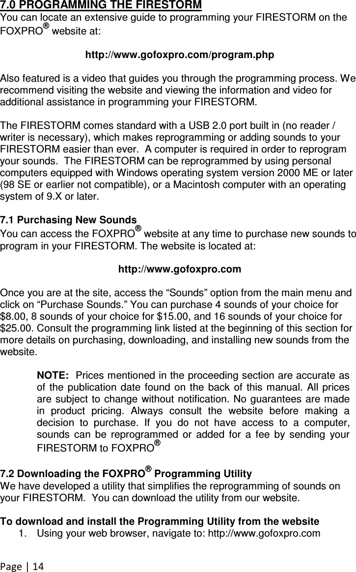 Page | 14 7.0 PROGRAMMING THE FIRESTORM You can locate an extensive guide to programming your FIRESTORM on the FOXPRO® website at:  http://www.gofoxpro.com/program.php  Also featured is a video that guides you through the programming process. We recommend visiting the website and viewing the information and video for additional assistance in programming your FIRESTORM.  The FIRESTORM comes standard with a USB 2.0 port built in (no reader / writer is necessary), which makes reprogramming or adding sounds to your FIRESTORM easier than ever.  A computer is required in order to reprogram your sounds.  The FIRESTORM can be reprogrammed by using personal computers equipped with Windows operating system version 2000 ME or later (98 SE or earlier not compatible), or a Macintosh computer with an operating system of 9.X or later.   7.1 Purchasing New Sounds You can access the FOXPRO® website at any time to purchase new sounds to program in your FIRESTORM. The website is located at:  http://www.gofoxpro.com  Once you are at the site, access the “Sounds” option from the main menu and click on “Purchase Sounds.” You can purchase 4 sounds of your choice for $8.00, 8 sounds of your choice for $15.00, and 16 sounds of your choice for $25.00. Consult the programming link listed at the beginning of this section for more details on purchasing, downloading, and installing new sounds from the website.  NOTE:  Prices mentioned in the proceeding section are accurate as of  the publication  date  found  on the  back  of  this manual.  All prices are subject to  change without  notification. No  guarantees are made in  product  pricing.  Always  consult  the  website  before  making  a decision  to  purchase.  If  you  do  not  have  access  to  a  computer, sounds  can  be  reprogrammed  or  added  for  a  fee  by  sending  your FIRESTORM to FOXPRO®  7.2 Downloading the FOXPRO® Programming Utility We have developed a utility that simplifies the reprogramming of sounds on your FIRESTORM.  You can download the utility from our website.  To download and install the Programming Utility from the website 1.  Using your web browser, navigate to: http://www.gofoxpro.com  