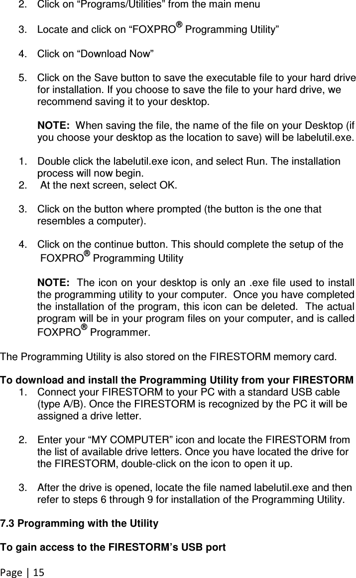 Page | 15 2.  Click on “Programs/Utilities” from the main menu  3.  Locate and click on “FOXPRO® Programming Utility”  4.  Click on “Download Now”  5.  Click on the Save button to save the executable file to your hard drive for installation. If you choose to save the file to your hard drive, we recommend saving it to your desktop.   NOTE:  When saving the file, the name of the file on your Desktop (if you choose your desktop as the location to save) will be labelutil.exe.    1.  Double click the labelutil.exe icon, and select Run. The installation process will now begin. 2.   At the next screen, select OK.    3.  Click on the button where prompted (the button is the one that resembles a computer).   4.  Click on the continue button. This should complete the setup of the    FOXPRO® Programming Utility  NOTE:  The icon on your desktop is only an .exe file used to install the programming utility to your computer.  Once you have completed the installation of the program, this icon can be deleted.  The actual program will be in your program files on your computer, and is called FOXPRO® Programmer.  The Programming Utility is also stored on the FIRESTORM memory card.   To download and install the Programming Utility from your FIRESTORM 1.  Connect your FIRESTORM to your PC with a standard USB cable (type A/B). Once the FIRESTORM is recognized by the PC it will be assigned a drive letter.  2.  Enter your “MY COMPUTER” icon and locate the FIRESTORM from the list of available drive letters. Once you have located the drive for the FIRESTORM, double-click on the icon to open it up.  3.  After the drive is opened, locate the file named labelutil.exe and then refer to steps 6 through 9 for installation of the Programming Utility.  7.3 Programming with the Utility  To gain access to the FIRESTORM’s USB port 